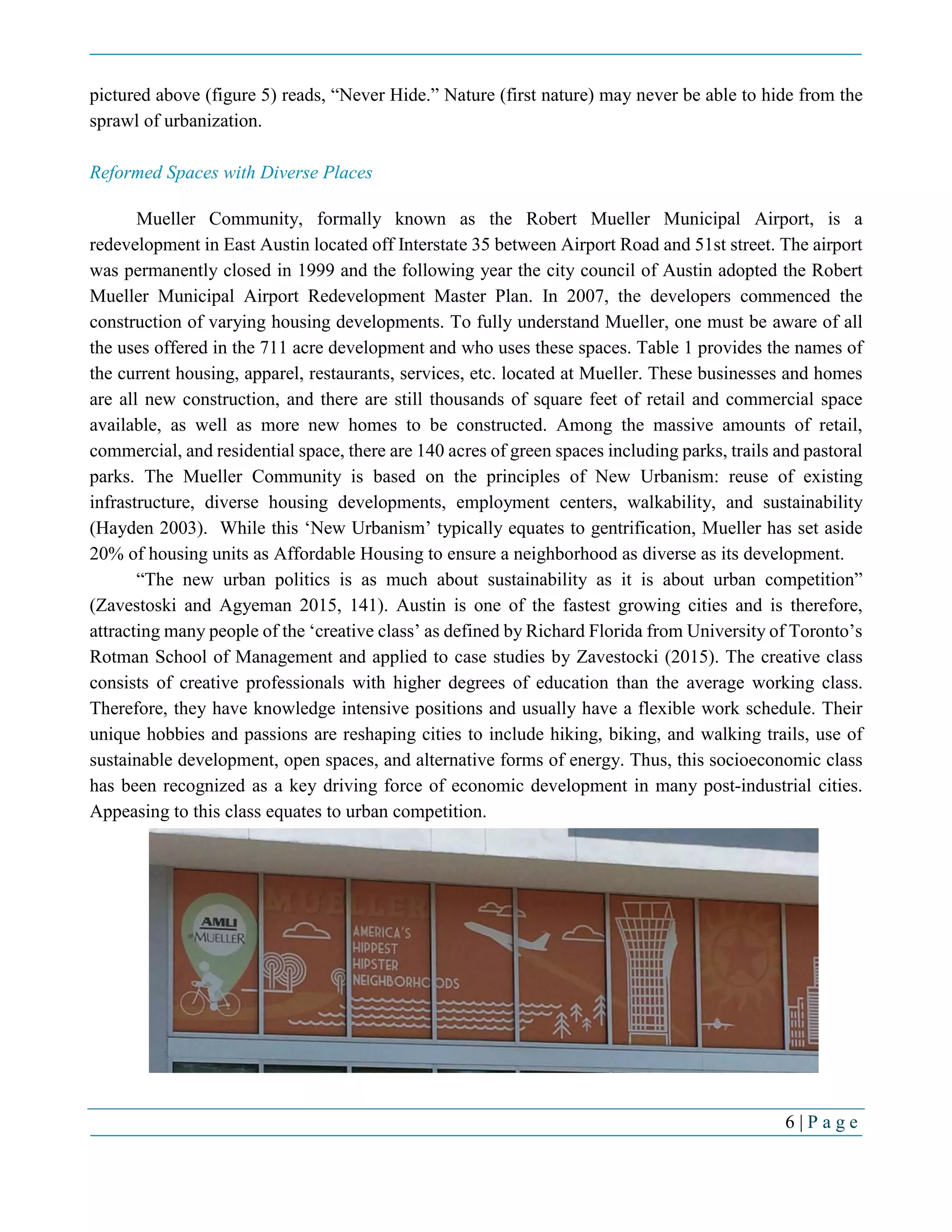 6 | P a g e
pictured above (figure 5) reads, “Never Hide.” Nature (first nature) may never be able to hide from the
sprawl of urbanization.
Reformed Spaces with Diverse Places
Mueller Community, formally known as the Robert Mueller Municipal Airport, is a
redevelopment in East Austin located off Interstate 35 between Airport Road and 51st street. The airport
was permanently closed in 1999 and the following year the city council of Austin adopted the Robert
Mueller Municipal Airport Redevelopment Master Plan. In 2007, the developers commenced the
construction of varying housing developments. To fully understand Mueller, one must be aware of all
the uses offered in the 711 acre development and who uses these spaces. Table 1 provides the names of
the current housing, apparel, restaurants, services, etc. located at Mueller. These businesses and homes
are all new construction, and there are still thousands of square feet of retail and commercial space
available, as well as more new homes to be constructed. Among the massive amounts of retail,
commercial, and residential space, there are 140 acres of green spaces including parks, trails and pastoral
parks. The Mueller Community is based on the principles of New Urbanism: reuse of existing
infrastructure, diverse housing developments, employment centers, walkability, and sustainability
(Hayden 2003). While this ‘New Urbanism’ typically equates to gentrification, Mueller has set aside
20% of housing units as Affordable Housing to ensure a neighborhood as diverse as its development.
“The new urban politics is as much about sustainability as it is about urban competition”
(Zavestoski and Agyeman 2015, 141). Austin is one of the fastest growing cities and is therefore,
attracting many people of the ‘creative class’ as defined by Richard Florida from University of Toronto’s
Rotman School of Management and applied to case studies by Zavestocki (2015). The creative class
consists of creative professionals with higher degrees of education than the average working class.
Therefore, they have knowledge intensive positions and usually have a flexible work schedule. Their
unique hobbies and passions are reshaping cities to include hiking, biking, and walking trails, use of
sustainable development, open spaces, and alternative forms of energy. Thus, this socioeconomic class
has been recognized as a key driving force of economic development in many post-industrial cities.
Appeasing to this class equates to urban competition.
 
