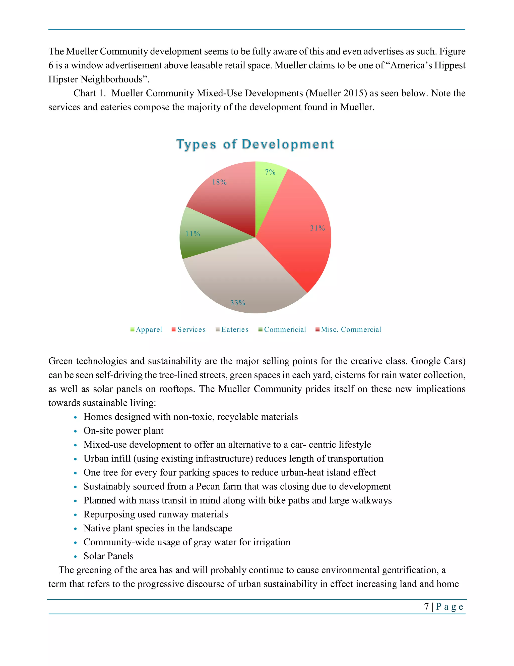 7 | P a g e
The Mueller Community development seems to be fully aware of this and even advertises as such. Figure
6 is a window advertisement above leasable retail space. Mueller claims to be one of “America’s Hippest
Hipster Neighborhoods”.
Chart 1. Mueller Community Mixed-Use Developments (Mueller 2015) as seen below. Note the
services and eateries compose the majority of the development found in Mueller.
Green technologies and sustainability are the major selling points for the creative class. Google Cars)
can be seen self-driving the tree-lined streets, green spaces in each yard, cisterns for rain water collection,
as well as solar panels on rooftops. The Mueller Community prides itself on these new implications
towards sustainable living:
• Homes designed with non-toxic, recyclable materials
• On-site power plant
• Mixed-use development to offer an alternative to a car- centric lifestyle
• Urban infill (using existing infrastructure) reduces length of transportation
• One tree for every four parking spaces to reduce urban-heat island effect
• Sustainably sourced from a Pecan farm that was closing due to development
• Planned with mass transit in mind along with bike paths and large walkways
• Repurposing used runway materials
• Native plant species in the landscape
• Community-wide usage of gray water for irrigation
• Solar Panels
The greening of the area has and will probably continue to cause environmental gentrification, a
term that refers to the progressive discourse of urban sustainability in effect increasing land and home
7%
31%
33%
11%
18%
Types of Development
Apparel Services Eateries Commericial Misc. Commercial
 