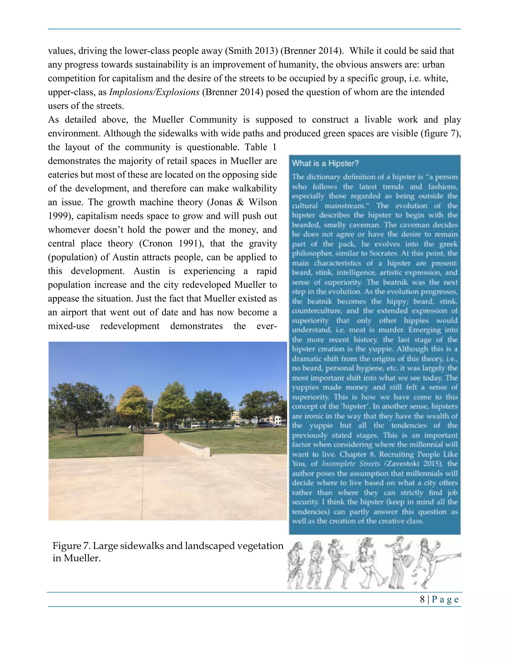 8 | P a g e
values, driving the lower-class people away (Smith 2013) (Brenner 2014). While it could be said that
any progress towards sustainability is an improvement of humanity, the obvious answers are: urban
competition for capitalism and the desire of the streets to be occupied by a specific group, i.e. white,
upper-class, as Implosions/Explosions (Brenner 2014) posed the question of whom are the intended
users of the streets.
As detailed above, the Mueller Community is supposed to construct a livable work and play
environment. Although the sidewalks with wide paths and produced green spaces are visible (figure 7),
the layout of the community is questionable. Table 1
demonstrates the majority of retail spaces in Mueller are
eateries but most of these are located on the opposing side
of the development, and therefore can make walkability
an issue. The growth machine theory (Jonas & Wilson
1999), capitalism needs space to grow and will push out
whomever doesn’t hold the power and the money, and
central place theory (Cronon 1991), that the gravity
(population) of Austin attracts people, can be applied to
this development. Austin is experiencing a rapid
population increase and the city redeveloped Mueller to
appease the situation. Just the fact that Mueller existed as
an airport that went out of date and has now become a
mixed-use redevelopment demonstrates the ever-
Figure 7. Large sidewalks and landscaped vegetation
in Mueller.
 