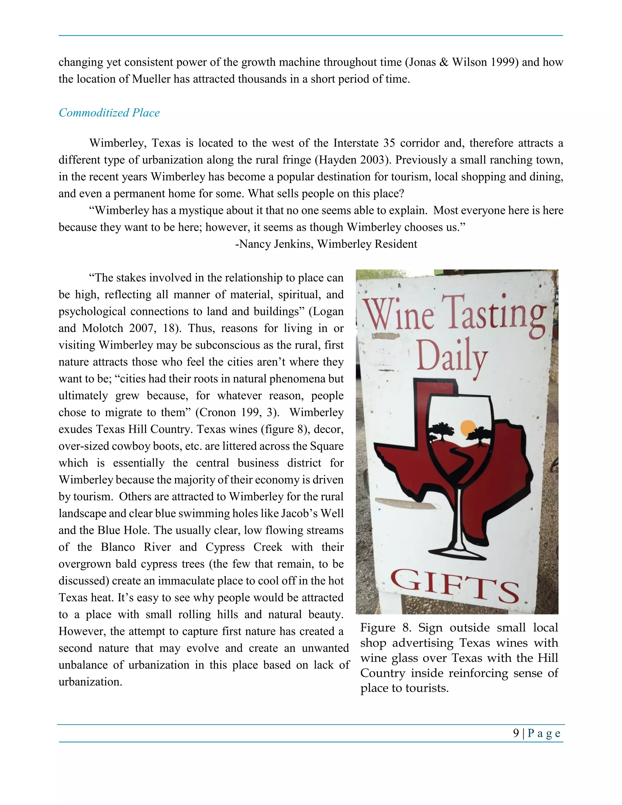 9 | P a g e
changing yet consistent power of the growth machine throughout time (Jonas & Wilson 1999) and how
the location of Mueller has attracted thousands in a short period of time.
Commoditized Place
Wimberley, Texas is located to the west of the Interstate 35 corridor and, therefore attracts a
different type of urbanization along the rural fringe (Hayden 2003). Previously a small ranching town,
in the recent years Wimberley has become a popular destination for tourism, local shopping and dining,
and even a permanent home for some. What sells people on this place?
“Wimberley has a mystique about it that no one seems able to explain. Most everyone here is here
because they want to be here; however, it seems as though Wimberley chooses us.”
-Nancy Jenkins, Wimberley Resident
“The stakes involved in the relationship to place can
be high, reflecting all manner of material, spiritual, and
psychological connections to land and buildings” (Logan
and Molotch 2007, 18). Thus, reasons for living in or
visiting Wimberley may be subconscious as the rural, first
nature attracts those who feel the cities aren’t where they
want to be; “cities had their roots in natural phenomena but
ultimately grew because, for whatever reason, people
chose to migrate to them” (Cronon 199, 3). Wimberley
exudes Texas Hill Country. Texas wines (figure 8), decor,
over-sized cowboy boots, etc. are littered across the Square
which is essentially the central business district for
Wimberley because the majority of their economy is driven
by tourism. Others are attracted to Wimberley for the rural
landscape and clear blue swimming holes like Jacob’s Well
and the Blue Hole. The usually clear, low flowing streams
of the Blanco River and Cypress Creek with their
overgrown bald cypress trees (the few that remain, to be
discussed) create an immaculate place to cool off in the hot
Texas heat. It’s easy to see why people would be attracted
to a place with small rolling hills and natural beauty.
However, the attempt to capture first nature has created a
second nature that may evolve and create an unwanted
unbalance of urbanization in this place based on lack of
urbanization.
Figure 8. Sign outside small local
shop advertising Texas wines with
wine glass over Texas with the Hill
Country inside reinforcing sense of
place to tourists.
 