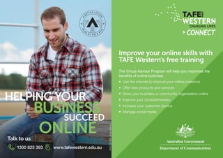 HELPING YOUR
ONLINE
SUCCEED
BUSINESS
Improve your online skills with
TAFE Western’s free training
The Virtual Advisor Program will help you maximise the
benefits of online business.
•	 Use the internet to improve your online presence
•	 Offer new products and services
•	 Grow your business or community organisation online
•	 Improve your competitiveness
•	 Increase your customer service
•	 Manage social media
1300 823 393 www.tafewestern.edu.au
Talk to us
90009TAFENSW–WesternInstitute.
 