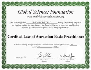 Global Sciences Foundation
www.myglobalsciencesfoundation.org
This is to certify that having satisfactorily completed
the required studies, has been found by the Board of Directors to possess the qualifications
required by Constitutional bylaws, and is hereby registered as a
Certified Law of Attraction Basic Practitioner
Certificate No.
Dr. Steve G. Jones, Ed.D.
President
Dr. Joe Vitale
President
In Witness Whereof, the Signature of the Administration is hereunto affixed on this
day of , .
Susi Spirita Wolf CMLC
4726
6th
June 2016
 