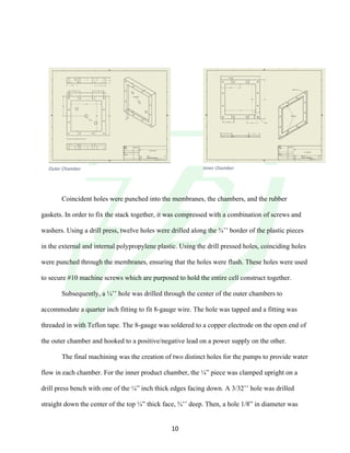 !
! 10!
Coincident holes were punched into the membranes, the chambers, and the rubber
gaskets. In order to fix the stack together, it was compressed with a combination of screws and
washers. Using a drill press, twelve holes were drilled along the ¾’’ border of the plastic pieces
in the external and internal polypropylene plastic. Using the drill pressed holes, coinciding holes
were punched through the membranes, ensuring that the holes were flush. These holes were used
to secure #10 machine screws which are purposed to hold the entire cell construct together.
Subsequently, a ¼’’ hole was drilled through the center of the outer chambers to
accommodate a quarter inch fitting to fit 8-gauge wire. The hole was tapped and a fitting was
threaded in with Teflon tape. The 8-gauge was soldered to a copper electrode on the open end of
the outer chamber and hooked to a positive/negative lead on a power supply on the other.
The final machining was the creation of two distinct holes for the pumps to provide water
flow in each chamber. For the inner product chamber, the ¼” piece was clamped upright on a
drill press bench with one of the ¼” inch thick edges facing down. A 3/32’’ hole was drilled
straight down the center of the top ¼” thick face, ¾’’ deep. Then, a hole 1/8” in diameter was
Outer&Chamber& Inner&Chamber&
 