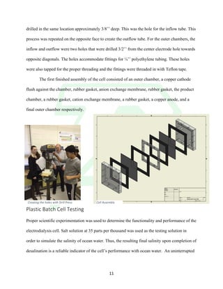 !
! 11!
drilled in the same location approximately 3/8’’ deep. This was the hole for the inflow tube. This
process was repeated on the opposite face to create the outflow tube. For the outer chambers, the
inflow and outflow were two holes that were drilled 3/2’’ from the center electrode hole towards
opposite diagonals. The holes accommodate fittings for ¼’’ polyethylene tubing. These holes
were also tapped for the proper threading and the fittings were threaded in with Teflon tape.
The first finished assembly of the cell consisted of an outer chamber, a copper cathode
flush against the chamber, rubber gasket, anion exchange membrane, rubber gasket, the product
chamber, a rubber gasket, cation exchange membrane, a rubber gasket, a copper anode, and a
final outer chamber respectively.
Plastic!Batch!Cell!Testing!
!
Proper scientific experimentation was used to determine the functionality and performance of the
electrodialysis cell. Salt solution at 35 parts per thousand was used as the testing solution in
order to simulate the salinity of ocean water. Thus, the resulting final salinity upon completion of
desalination is a reliable indicator of the cell’s performance with ocean water. An uninterrupted
Cell&Assembly&Creating&the&holes&with&Drill&Press
 