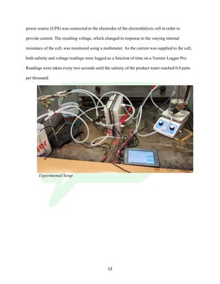 !
! 12!
power source (UPS) was connected to the electrodes of the electrodialysis cell in order to
provide current. The resulting voltage, which changed in response to the varying internal
resistance of the cell, was monitored using a multimeter. As the current was supplied to the cell,
both salinity and voltage readings were logged as a function of time on a Vernier Logger Pro.
Readings were taken every two seconds until the salinity of the product water reached 0.0 parts
per thousand.
Experimental Setup
 