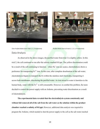 !
! 19!
Clear&Purified&Water&from&Trials&1,&5,&3&respectively& & Purified&Water&from&all&trials&2,&1,&5,&3,&4&respectively&&
Data!Analysis!
!
As observed in the above images, the purified water from trial 2 is slightly yellow. In this
trial 2, the cell continued to run after the salinity reached 0.0 ppt. The yellow discoloration could
be a result of the cell continuing to function – when Na+
ions are scarce, electrodialysis shows a
preference for transporting Fe3+
ions. In this case, after complete desalination of the salt water,
electrodialysis begins to transport the Fe within the stainless steel electrodes, transporting it
across both membranes, discoloring the purified water. As iron mixed in water is harmless to the
human body, water with the Fe3+
is still consumable. However, to combat this problem, the team
decided to control the power supply with an Arduino, preventing water discoloration as a result
of electrodialysis.
The experimental data revealed that the electrodialysis system consistently and
without fail removed all of the salt from the salt water as the solution within the product
chamber reached a salinity of 0.0 ppt. However, additional data analysis was required to
program the Arduino, which needed to shut the power supply to the cell as the salt water reached
 