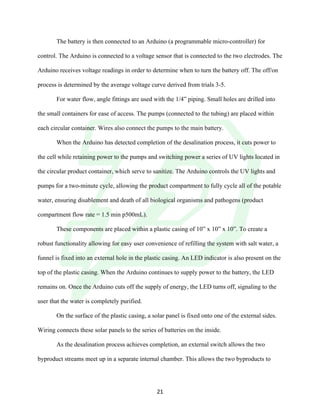 !
! 21!
The battery is then connected to an Arduino (a programmable micro-controller) for
control. The Arduino is connected to a voltage sensor that is connected to the two electrodes. The
Arduino receives voltage readings in order to determine when to turn the battery off. The off/on
process is determined by the average voltage curve derived from trials 3-5.
For water flow, angle fittings are used with the 1/4” piping. Small holes are drilled into
the small containers for ease of access. The pumps (connected to the tubing) are placed within
each circular container. Wires also connect the pumps to the main battery.
When the Arduino has detected completion of the desalination process, it cuts power to
the cell while retaining power to the pumps and switching power a series of UV lights located in
the circular product container, which serve to sanitize. The Arduino controls the UV lights and
pumps for a two-minute cycle, allowing the product compartment to fully cycle all of the potable
water, ensuring disablement and death of all biological organisms and pathogens (product
compartment flow rate = 1.5 min p500mL).
These components are placed within a plastic casing of 10” x 10” x 10”. To create a
robust functionality allowing for easy user convenience of refilling the system with salt water, a
funnel is fixed into an external hole in the plastic casing. An LED indicator is also present on the
top of the plastic casing. When the Arduino continues to supply power to the battery, the LED
remains on. Once the Arduino cuts off the supply of energy, the LED turns off, signaling to the
user that the water is completely purified.
On the surface of the plastic casing, a solar panel is fixed onto one of the external sides.
Wiring connects these solar panels to the series of batteries on the inside.
As the desalination process achieves completion, an external switch allows the two
byproduct streams meet up in a separate internal chamber. This allows the two byproducts to
 