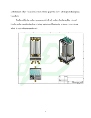 !
! 22!
neutralize each other. This also leads to an external spigot that allows safe disposal of dangerous
byproducts.
Finally, within the product compartment (both cell product chamber and the external
circular product container) a piece of tubing is positioned functioning to connect to an external
spigot for convenient output of water. ! !
1
1
2
2
3
3
4
4
A A
B B
C C
D D
SHEET 1 OF 1
DRAWN
CHECKED
QA
MFG
APPROVED
Abhijit 3/31/2016
DWG NO
Assembled Assembly Assembly
TITLE
SIZE
C
SCALE
REV
 