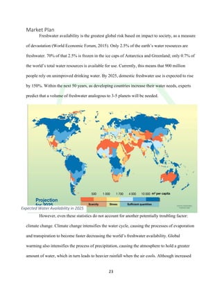 !
! 23!
Market!Plan!
Freshwater availability is the greatest global risk based on impact to society, as a measure
of devastation (World Economic Forum, 2015). Only 2.5% of the earth’s water resources are
freshwater. 70% of that 2.5% is frozen in the ice caps of Antarctica and Greenland; only 0.7% of
the world’s total water resources is available for use. Currently, this means that 900 million
people rely on unimproved drinking water. By 2025, domestic freshwater use is expected to rise
by 150%. Within the next 50 years, as developing countries increase their water needs, experts
predict that a volume of freshwater analogous to 3-5 planets will be needed.
However, even these statistics do not account for another potentially troubling factor:
climate change. Climate change intensifies the water cycle, causing the processes of evaporation
and transpiration to become faster decreasing the world’s freshwater availability. Global
warming also intensifies the process of precipitation, causing the atmosphere to hold a greater
amount of water, which in turn leads to heavier rainfall when the air cools. Although increased
Expected&Water&Availability&in&2025&
 