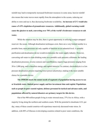 !
! 24!
rainfall may lead to temporarily increased freshwater resources in some areas, heavier rainfall
also means that water moves more rapidly from the atmosphere to the oceans, reducing our
ability to store and use it, thus decreasing freshwater availability. An increase of 2˚C would also
cause a 5-15% depletion of groundwater resources. Additionally, global warming would
cause the glaciers to melt, converting over 70% of the world’s freshwater resources to salt
water.
While the situation may be dire, there is great opportunity in utilizing a major untapped
reservoir: the ocean. Although desalination techniques exist, there are a very limited number in a
portable form; most processes are only capable of function on an industrial level. A portable
purification and desalination device would revolutionize the water supply industry. However,
converting salt water to clean drinking water on a portable scale presents a dilemma: the leading
desalination processes, reverse osmosis and nanofiltration, require huge pressures ranging from
50 to 1,000 psig, and is therefore energy and capital intensive. In contrast, electrodialysis is a low
pressure desalination process requiring lower power (electricity), making it the most suitable
choice for a portable device.
The IPDEDS meets the unmet needs of segments of population having access to sea
or brackish water, limited power supply and low investment time and capital. Populations
such as people in poor coastal regions, defense personnel in tactical and advance units, and
populations affected by natural disasters are primary targets for this device.
Out of the 900 million people living in water stressed areas, 37% live in Africa, with a
majority living along the northern and southern coasts. With the potential to desalinate 4.8 L per
day, many of these coastal countries will experience massively decreased water stress. In
addition, with 80% of illnesses in developing countries related to poor water conditions, the
 