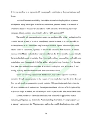 !
! 25!
device can also lead to an increase in life expectancy by contributing to decrease in disease and
deaths.
Increased freshwater availability also tackles another hard fought problem: economic
development. Every dollar spent on water and desalination generates another $8 as a result of
saved time, increased productivity, and reduced health care costs. By increasing freshwater
resources, African countries can potentially achieve 5-25% gains in GDP.
The portable salt water desalination system can also be used for military applications. For
example, it could be used by troops in long distance combat missions, as an emergency kit for
naval departures, or as a resource for long-term stays in coastal regions. The device provides a
reliable source of clean water, regardless of initial water condition. With increased US defense
presence in the Middle East and other water stressed areas, this device could be of great utility to
the tactical and advanced forces in the field. Historically, military personnel have suffered from a
lack of clean water. For example, 2/3 of the soldiers who fought in the American Civil War died
from poor water and sanitation conditions. With this device in place, units will be kept fit and
healthy, avoiding possible illness or death from water-related causes.
Troops are currently supplied with the life straw, a device that separates water from
impurities through pressure created by the vacuum of your mouth. However, this device does not
filter out salt; it only separates micro-organic particles. Although this device is lightweight, the
life straw cannot create drinkable water for troops stationed near saltwater, effectively curtailing
its practical usage. In contrast, the electrodialysis device is practical for brine and brackish water.
Another possible use for the desalination system is in survival applications such as
hurricanes, earthquakes, and shipwrecks. As an interesting observation, two large ships are lost
at sea every week worldwide. When resources are low, the portable desalination system could
 