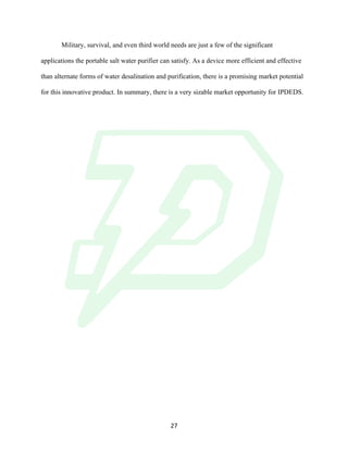 !
! 27!
Military, survival, and even third world needs are just a few of the significant
applications the portable salt water purifier can satisfy. As a device more efficient and effective
than alternate forms of water desalination and purification, there is a promising market potential
for this innovative product. In summary, there is a very sizable market opportunity for IPDEDS.
 