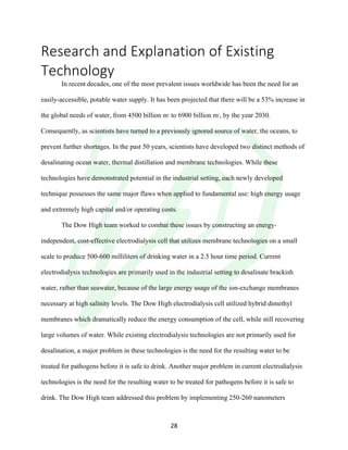!
! 28!
Research!and!Explanation!of!Existing!
Technology!
In recent decades, one of the most prevalent issues worldwide has been the need for an
easily-accessible, potable water supply. It has been projected that there will be a 53% increase in
the global needs of water, from 4500 billion m3
to 6900 billion m3
, by the year 2030.
Consequently, as scientists have turned to a previously ignored source of water, the oceans, to
prevent further shortages. In the past 50 years, scientists have developed two distinct methods of
desalinating ocean water, thermal distillation and membrane technologies. While these
technologies have demonstrated potential in the industrial setting, each newly developed
technique possesses the same major flaws when applied to fundamental use: high energy usage
and extremely high capital and/or operating costs.
The Dow High team worked to combat these issues by constructing an energy-
independent, cost-effective electrodialysis cell that utilizes membrane technologies on a small
scale to produce 500-600 milliliters of drinking water in a 2.5 hour time period. Current
electrodialysis technologies are primarily used in the industrial setting to desalinate brackish
water, rather than seawater, because of the large energy usage of the ion-exchange membranes
necessary at high salinity levels. The Dow High electrodialysis cell utilized hybrid dimethyl
membranes which dramatically reduce the energy consumption of the cell, while still recovering
large volumes of water. While existing electrodialysis technologies are not primarily used for
desalination, a major problem in these technologies is the need for the resulting water to be
treated for pathogens before it is safe to drink. Another major problem in current electrodialysis
technologies is the need for the resulting water to be treated for pathogens before it is safe to
drink. The Dow High team addressed this problem by implementing 250-260 nanometers
 
