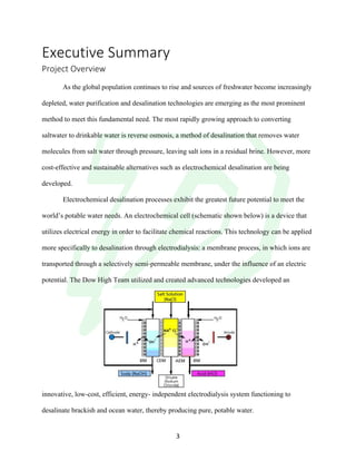 !
! 3!
Executive!Summary!
Project!Overview!
!
As the global population continues to rise and sources of freshwater become increasingly
depleted, water purification and desalination technologies are emerging as the most prominent
method to meet this fundamental need. The most rapidly growing approach to converting
saltwater to drinkable water is reverse osmosis, a method of desalination that removes water
molecules from salt water through pressure, leaving salt ions in a residual brine. However, more
cost-effective and sustainable alternatives such as electrochemical desalination are being
developed.
Electrochemical desalination processes exhibit the greatest future potential to meet the
world’s potable water needs. An electrochemical cell (schematic shown below) is a device that
utilizes electrical energy in order to facilitate chemical reactions. This technology can be applied
more specifically to desalination through electrodialysis: a membrane process, in which ions are
transported through a selectively semi-permeable membrane, under the influence of an electric
potential. The Dow High Team utilized and created advanced technologies developed an
innovative, low-cost, efficient, energy- independent electrodialysis system functioning to
desalinate brackish and ocean water, thereby producing pure, potable water.
 