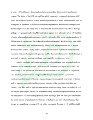 !
! 30!
at nearly 100% efficiency, dramatically reducing costs and the duration of the desalination
process. The design of the MSF unit itself has a high opportunity cost as well, in that the MSF
plants are subject to corrosion, erosion, and impingement attacks unless stainless steel is used for
every piece of equipment, which leads to skyrocketing expenses. Another disadvantage of this
distillation process is the energy need to desalinate 500 milliliters of seawater. Due to the high
enthalpy of vaporization of water, MSF distillation requires 1131 kilojoules to boil 500 milliliters
of water, whereas electrodialysis requires only 57.8 kilojoules. This is expressed as an almost 20
fold decrease in energy usage for the Dow High electrodialysis cell. The less widely used MED
process also requires large amounts of energy for very little water production due to the low
pressures of the system. Finally, Vapor Compression Distillation is externally dependent and
requires a mechanical compressor to generate heat for the evaporation process. The technology is
also small in capacity, resulting in reduced water output for similar energy costs .
Another membrane technology comparable to electrodialysis, reverse osmosis, utilizes
pressure to force seawater through a semi-permeable membrane, leaving the salt behind. One
disadvantage of this mechanism is the need for pretreatments of the water such as coagulation,
sand filtration, or ultrafiltration. This pre-conditioning of water is needed to protect the
membranes, and the extent of these pre-treatment requirements depends on a variety of factors,
such as seawater composition and temperature, seawater intake, membrane materials, and
recovery ratio. This leads to high upfront costs that are not necessary for the electrodialysis cell
since water does not pass through the membranes during the electrodialysis desalination process.
Reverse osmosis also requires high pressure pumps that range from 800-1,000 psi, compared to
the pumps needed for electrodialysis which are both cheaper and more efficient because they
operate at a much lower pressure of 70 psi, with a comparable flow rate of 100 milliliters in 20
 