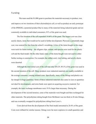 !
! 34!
Funding!
!
! The team used the $1,000 grant to purchase the materials necessary to produce, test,
and improve on two iterations of their electrodialysis cell, as well as produce an early prototype
of the IPDEDS, a potential product Due to many of the materials being industrial-grade and not
commonly available to individual consumers, 91% of the grant was used.
The first iteration of the cell expended 14.66% of the grant. The largest cost was clear
acrylic sheets, items that would not be used in further development. Plywood, a potentially large
cost, was sourced for free from the school’s woodshop. A few of the items bought in this stage
were tools for future testing – the alligator clips, sealant, and epoxies were used for the plastic
cell and the final model. On the other hand, many of the items bought were not used in either
further testing or construction. For example, the rubber cord, vinyl tubing, and acrylic sheets
were deserted.
Although the total initial cost of the cell was only $58.29, 49.1% of the grant was used in
the second iteration of the cell. Many products were industrial materials not readily available to
the average consumer, causing inflated costs. Specifically, many of the fittings and plastics are
far cheaper in huge quantities. Some of these industrial materials also came in sizes or quantities
not ideal for development, and extra funds were spent on acquiring excessive material. For
example, the ionic exchange membranes were 19.5x larger than necessary. During the
development of this second iteration, some of the materials were bought and then exchanged for
other materials. The polyethylene tubing bought from McMaster was too thick to fit into fittings,
and was eventually swapped for polyethylene tubing from Lowe’s.
Costs derived from the development of the final model amounted to 26.4% of the grant.
Costs were inflated for similar reasons: fittings were far more expensive in small quantities and
 