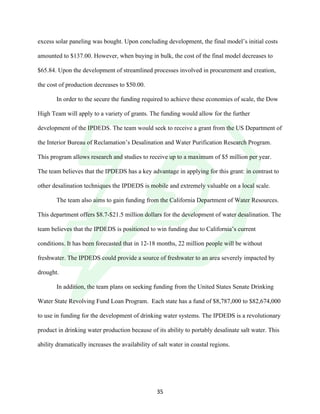 !
! 35!
excess solar paneling was bought. Upon concluding development, the final model’s initial costs
amounted to $137.00. However, when buying in bulk, the cost of the final model decreases to
$65.84. Upon the development of streamlined processes involved in procurement and creation,
the cost of production decreases to $50.00.
In order to the secure the funding required to achieve these economies of scale, the Dow
High Team will apply to a variety of grants. The funding would allow for the further
development of the IPDEDS. The team would seek to receive a grant from the US Department of
the Interior Bureau of Reclamation’s Desalination and Water Purification Research Program.
This program allows research and studies to receive up to a maximum of $5 million per year.
The team believes that the IPDEDS has a key advantage in applying for this grant: in contrast to
other desalination techniques the IPDEDS is mobile and extremely valuable on a local scale.
The team also aims to gain funding from the California Department of Water Resources.
This department offers $8.7-$21.5 million dollars for the development of water desalination. The
team believes that the IPDEDS is positioned to win funding due to California’s current
conditions. It has been forecasted that in 12-18 months, 22 million people will be without
freshwater. The IPDEDS could provide a source of freshwater to an area severely impacted by
drought.
In addition, the team plans on seeking funding from the United States Senate Drinking
Water State Revolving Fund Loan Program. Each state has a fund of $8,787,000 to $82,674,000
to use in funding for the development of drinking water systems. The IPDEDS is a revolutionary
product in drinking water production because of its ability to portably desalinate salt water. This
ability dramatically increases the availability of salt water in coastal regions.
 