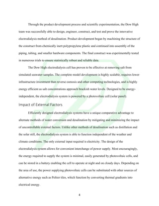 !
! 4!
!
Through the product development process and scientific experimentation, the Dow High
team was successfully able to design, engineer, construct, and test and prove the innovative
electrodialysis method of desalination. Product development began by machining the structure of
the construct from chemically inert polypropylene plastic and continued into assembly of the
piping, tubing, and smaller hardware components. The final construct was experimentally tested
in numerous trials to ensure statistically robust and reliable data.
The Dow High electrodialysis cell has proven to be effective at removing salt from
simulated seawater samples. The complete model development is highly scalable, requires lower
infrastructure investment than reverse osmosis and other competing technologies, and is highly
energy efficient as salt concentrations approach brackish water levels. Designed to be energy-
independent, the electrodialysis system is powered by a photovoltaic cell (solar panel).
Impact!of!External!Factors!
!
Efficiently designed electrodialysis systems have a unique comparative advantage to
alternate methods of water conversion and desalination by mitigating and minimizing the impact
of uncontrollable external factors. Unlike other methods of desalination such as distillation and
the solar still, the electrodialysis system is able to function independent of the weather and
climate conditions. The only external input required is electricity. The design of the
electrodialysis system allows for convenient interchange of power supply. Most encouragingly,
the energy required to supply the system is minimal, easily generated by photovoltaic cells, and
can be stored in a battery enabling the cell to operate at night and on cloudy days. Depending on
the area of use, the power supplying photovoltaic cells can be substituted with other sources of
alternative energy such as Peltier tiles, which function by converting thermal gradients into
electrical energy.
 