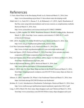 !
! 49!
References!
11 Facts About Water in the Developing World. (n.d.). Retrieved March 31, 2016, from
https://www.dosomething.org/us/facts/11-facts-about-water-developing-world
Abdel-Aal, E. A., Farid, M. E., Hassan, F. S., & Mohamed, A. E. (2015, April). Desalination of
Red Sea water using both electrodialysis and reverse osmosis as complementary methods.
Retrieved March 31, 2016, from
http://www.sciencedirect.com/science/article/pii/S1110062115000094
Berman, J. (2009, October 29). WHO: Waterborne Disease is World's Leading Killer. Retrieved
March 31, 2016, from http://www.voanews.com/content/a-13-2005-03-17-voa34-
67381152/274768.html
CDC. (2015, December 17). Global WASH Fast Facts. Retrieved March 31, 2016, from
http://www.cdc.gov/healthywater/global/wash_statistics.html
Civil War Curriculum-Medicine. (n.d.). Retrieved March 31, 2016, from
http://www.civilwar.org/education/pdfs/civil-was-curriculum-medicine.pdf
Facts and figures. (2013). Retrieved March 31, 2016, from http://www.unwater.org/water-
cooperation-2013/water-cooperation/facts-and-figures/en/
Facts and Statistics about Water and Its Effects. (2014, August 12). Retrieved March 31, 2016,
from https://thewaterproject.org/water_stats
Facts on Recreational Boating. (2014). Retrieved March 31, 2016, from
http://www.statista.com/topics/1138/recreational-boating/
Jallal, C. (2012, July 31). How Many Ships are there in the World? Retrieved March 31, 2016,
from https://shippingresearch.wordpress.com/2012/07/31/how-many-ships-are-there-in-
the-world/
Johnson, E. (2012, September 24). Where’s Our Freshwater? Retrieved March 31, 2016, from
https://ds.lclark.edu/sge/2012/09/24/wheres-our-freshwater/
Krishna, H. J. (n.d.). Introduction to Desalination Technologies. Retrieved March 31, 2016, from
http://www.twdb.texas.gov/publications/reports/numbered_reports/doc/r363/c1.pdf
Lang, J. (2014, March 30). How many ships disappear each year? Retrieved March 31, 2016,
from http://www.actuarialeye.com/2014/03/30/how-many-ships-disappear-each-year/
 