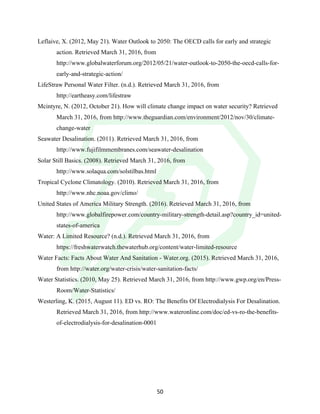 !
! 50!
Leflaive, X. (2012, May 21). Water Outlook to 2050: The OECD calls for early and strategic
action. Retrieved March 31, 2016, from
http://www.globalwaterforum.org/2012/05/21/water-outlook-to-2050-the-oecd-calls-for-
early-and-strategic-action/
LifeStraw Personal Water Filter. (n.d.). Retrieved March 31, 2016, from
http://eartheasy.com/lifestraw
Mcintyre, N. (2012, October 21). How will climate change impact on water security? Retrieved
March 31, 2016, from http://www.theguardian.com/environment/2012/nov/30/climate-
change-water
Seawater Desalination. (2011). Retrieved March 31, 2016, from
http://www.fujifilmmembranes.com/seawater-desalination
Solar Still Basics. (2008). Retrieved March 31, 2016, from
http://www.solaqua.com/solstilbas.html
Tropical Cyclone Climatology. (2010). Retrieved March 31, 2016, from
http://www.nhc.noaa.gov/climo/
United States of America Military Strength. (2016). Retrieved March 31, 2016, from
http://www.globalfirepower.com/country-military-strength-detail.asp?country_id=united-
states-of-america
Water: A Limited Resource? (n.d.). Retrieved March 31, 2016, from
https://freshwaterwatch.thewaterhub.org/content/water-limited-resource
Water Facts: Facts About Water And Sanitation - Water.org. (2015). Retrieved March 31, 2016,
from http://water.org/water-crisis/water-sanitation-facts/
Water Statistics. (2010, May 25). Retrieved March 31, 2016, from http://www.gwp.org/en/Press-
Room/Water-Statistics/
Westerling, K. (2015, August 11). ED vs. RO: The Benefits Of Electrodialysis For Desalination.
Retrieved March 31, 2016, from http://www.wateronline.com/doc/ed-vs-ro-the-benefits-
of-electrodialysis-for-desalination-0001
!
!
 