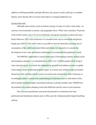 !
! 6!
addition to offering portability and high efficiency, the system is easily scaled up in a modular
fashion, and is thereby able to increase total output at a marginal additional cost.
Global!Benefit!
! Although water scarcity can be an abstract concept, to many it is truly a stark reality– an
outcome of environmental, economic, and, geographic forces. While water constitutes 70 percent
of the world's surface, only 2.5% of it is freshwater, leaving the remainder as saline and ocean-
based. Moreover, 99% of this freshwater is in unusable forms such as snowfields and glaciers.
Simply put, 0.007% of the earth's water is accessible to meet the drastically increasing rate of
consumption of the world's seven-plus billion individuals. It is imperative to consider the
development of new water desalination technologies to accommodate the population’s needs.!
The IPDEDS is applicable to coastal communities of developing countries, military needs
and emergency situations. It is estimated that by 2025, over 1.8 billion people will be living in
water stressed regions. As a result, the independently powered electrodialysis system is capable
of providing a broad and prominent global impact. In a remote area, military troops can hydrate
themselves while traveling with the system. In coastal water stressed areas After a hurricane or
an earthquake strikes a coastal town contaminating its freshwater reserves, individuals will be
able to quickly desalinate highly concentrated saltwater to produce potable water. IPDEDS has
the potential to be a game-changing system that fulfills the need for water in such situations.
This innovative desalination system has the potential to revolutionize the water
purification and desalination industry and, in effect, provide widespread global impact benefiting
millions.!
!
! !
 
