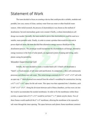 !
! 7!
Statement!of!Work!
!
The team decided to focus on creating a device that could provide a reliable, modular and
portable, low cost, source of clean, sanitary water from sea water or other brackish water
sources. After initial research, the process of electrodialysis was chosen as the method of
desalination. Several intermediary goals were created. Chiefly, a robust electrodialysis cell
design was needed. Secondly, the team needed to prove that electrodialysis could be used on a
smaller, more portable scale. Finally, in order to create a product that would be relevant in
power-deprived areas, the team decided that alternative energy sources should power the
desalination process. The prototype would incorporate the electrodialysis cell design, alternative
energy resources in the form of solar panels, an organized system of piping and wiring, and a
plastic casing for portability.
Wooden!Experimental!Cell!!
!
Initially, the team decided to create a wooden batch cell. A batch cell desalinates a
“batch”, or fixed amount, of salt water until purification. In comparison, a flow cell continuously
processes and dilutes new salt water. This initial design consisted of a 8.5” x 8.5” x 9.5” cell with
an open top. 1” thick plywood was sourced from the school’s woodshop for construction, leaving
a 6.5” x 6.5” x 8.5” space for the salt water. This space was then separated into 3 chambers, each
2.166” x 6.5” x 8.5”. Along the divisions between each of these chambers, cavities were cut into
the wood to accommodate the needed membranes. In order to fix the membranes within these
cavities, a square hole of 5.5” x 5.5” would be cut from 7” x 7” plastic acrylic sheets. Two of
these frames would sandwich the 6” x 6” membrane, allowing the membrane to be exposed to
salt water through the inner opening. The space between each plastic frame-membrane construct
 