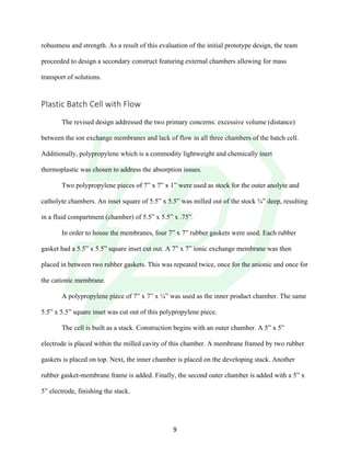 !
! 9!
robustness and strength. As a result of this evaluation of the initial prototype design, the team
proceeded to design a secondary construct featuring external chambers allowing for mass
transport of solutions.
!
Plastic!Batch!Cell!with!Flow!!
!
The revised design addressed the two primary concerns: excessive volume (distance)
between the ion exchange membranes and lack of flow in all three chambers of the batch cell.
Additionally, polypropylene which is a commodity lightweight and chemically inert
thermoplastic was chosen to address the absorption issues.
Two polypropylene pieces of 7” x 7” x 1” were used as stock for the outer anolyte and
catholyte chambers. An inset square of 5.5” x 5.5” was milled out of the stock ¾” deep, resulting
in a fluid compartment (chamber) of 5.5” x 5.5” x .75”.
In order to house the membranes, four 7” x 7” rubber gaskets were used. Each rubber
gasket had a 5.5” x 5.5” square inset cut out. A 7” x 7” ionic exchange membrane was then
placed in between two rubber gaskets. This was repeated twice, once for the anionic and once for
the cationic membrane.
A polypropylene piece of 7” x 7” x ¼” was used as the inner product chamber. The same
5.5” x 5.5” square inset was cut out of this polypropylene piece.
The cell is built as a stack. Construction begins with an outer chamber. A 5” x 5”
electrode is placed within the milled cavity of this chamber. A membrane framed by two rubber
gaskets is placed on top. Next, the inner chamber is placed on the developing stack. Another
rubber gasket-membrane frame is added. Finally, the second outer chamber is added with a 5” x
5” electrode, finishing the stack.
 