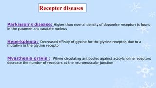 Receptor diseases
Parkinson’s disease: Higher than normal density of dopamine receptors is found
in the putamen and caudate nucleus
Hyperkplexia: Decreased affinity of glycine for the glycine receptor, due to a
mutation in the glycine receptor
Myasthenia gravis : Where circulating antibodies against acetylcholine receptors
decrease the number of receptors at the neuromuscular junction
 