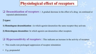  Desensitization of receptors : A gradual decrease in the effect of a drug on continued or
repeated administration
2 types:
1) Homologous desensitization : in which agonist desensitize the same receptor they activate.
2) Heterologous desensitize: In which agonist can desensitize other receptors
 Hypersensitivity of receptors : This indicates an increase in the activity of receptors.
• This results rom prolonged suppression of receptor stimulation
• E.g. propranolol
Physiological effect of receptors
 