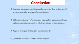 Conclusion
 Extensive research done on Receptor pharmacology -lead to discovery of
new drug targets for treatment of several diseases.
 Still requires discovery of new receptor types and the mechanisms of many
orphan receptors that can result in effective treatment of many diseases.
 Requires development of receptor crystallization etc.
 Much to be discovered about the nuclear receptors.RECEPTORS @ VPC31
 