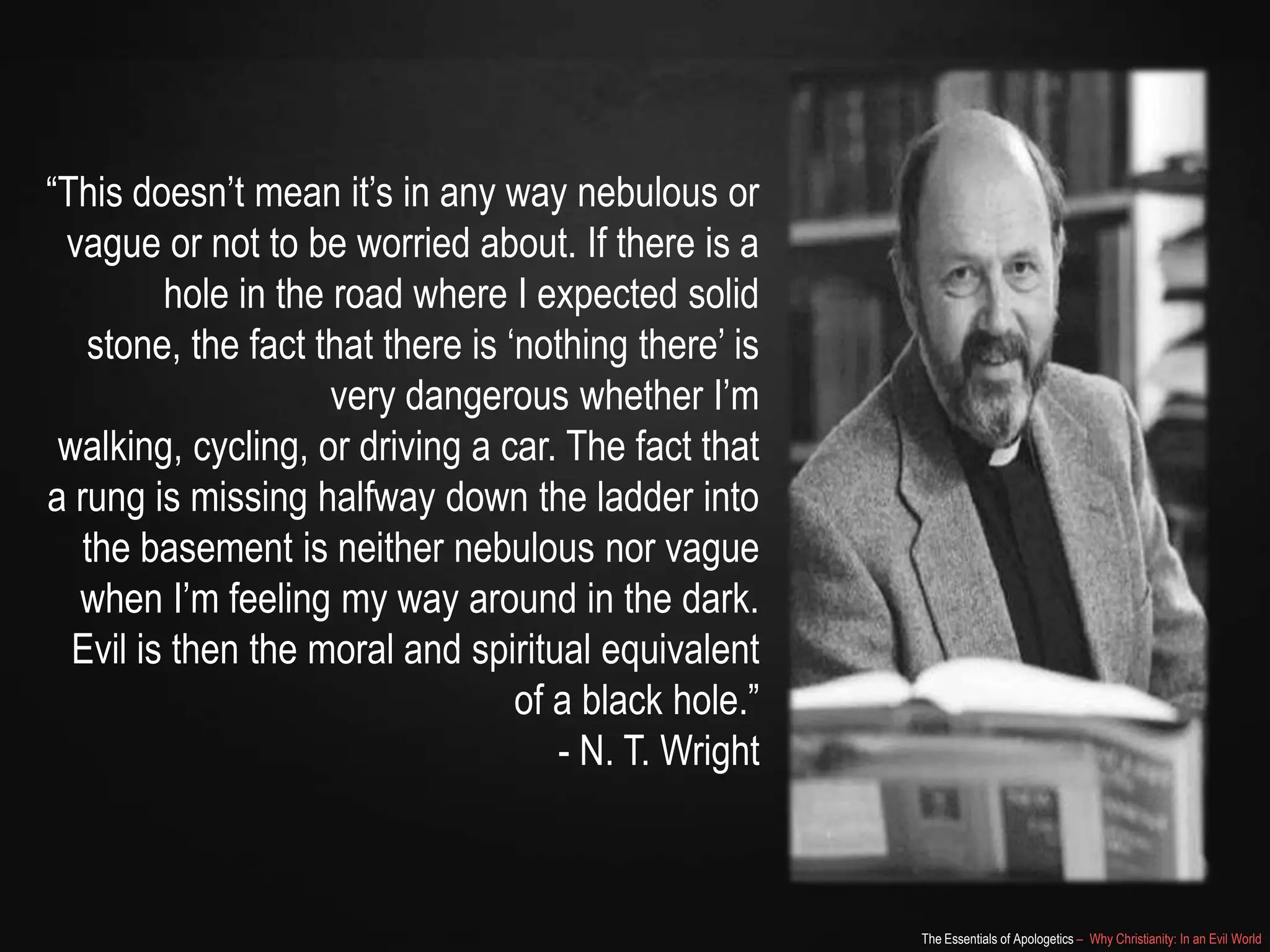 “This doesn‟t mean it‟s in any way nebulous or
vague or not to be worried about. If there is a
hole in the road where I expected solid stone,
the fact that there is „nothing there‟ is very
dangerous whether I‟m walking, cycling, or
driving a car. The fact that a rung is missing
halfway down the ladder into the basement is
neither nebulous nor vague when I‟m feeling
my way around in the dark. Evil is then the
moral and spiritual equivalent of a black hole.”
- N. T. Wright

The Essentials of Apologetics – Why Christianity: In an Evil World

 