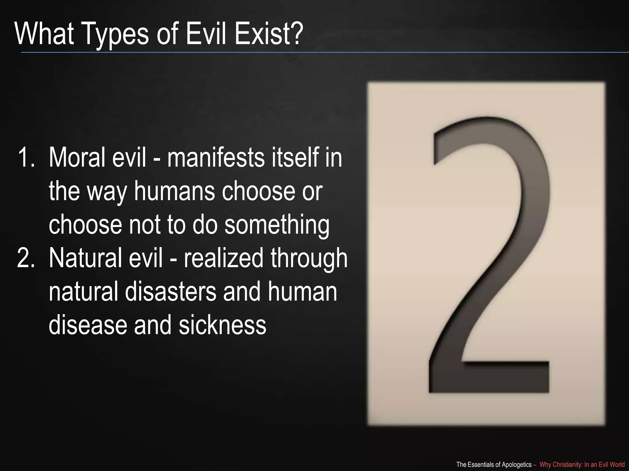 What Types of Evil Exist?

1. Moral evil - manifests itself in
the way humans choose or
choose not to do something
2. Natural evil - realized through
natural disasters and human
disease and sickness

The Essentials of Apologetics – Why Christianity: In an Evil World

 