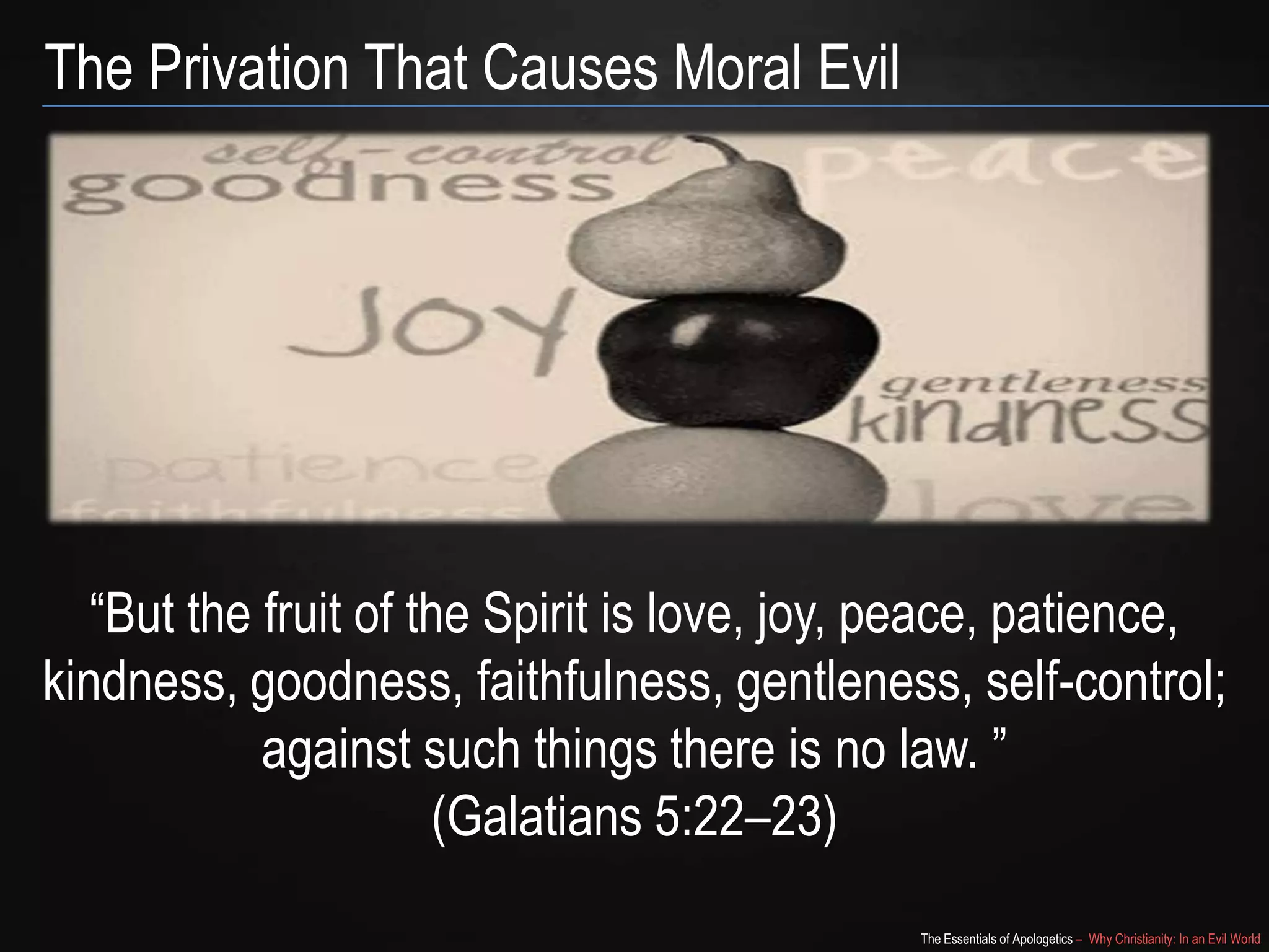 The Privation That Causes Moral Evil

“But the fruit of the Spirit is
love, joy, peace, patience, kindness, goodness, faithfulness,
gentleness, self-control; against such things there is no law.
”
(Galatians 5:22–23)
The Essentials of Apologetics – Why Christianity: In an Evil World

 