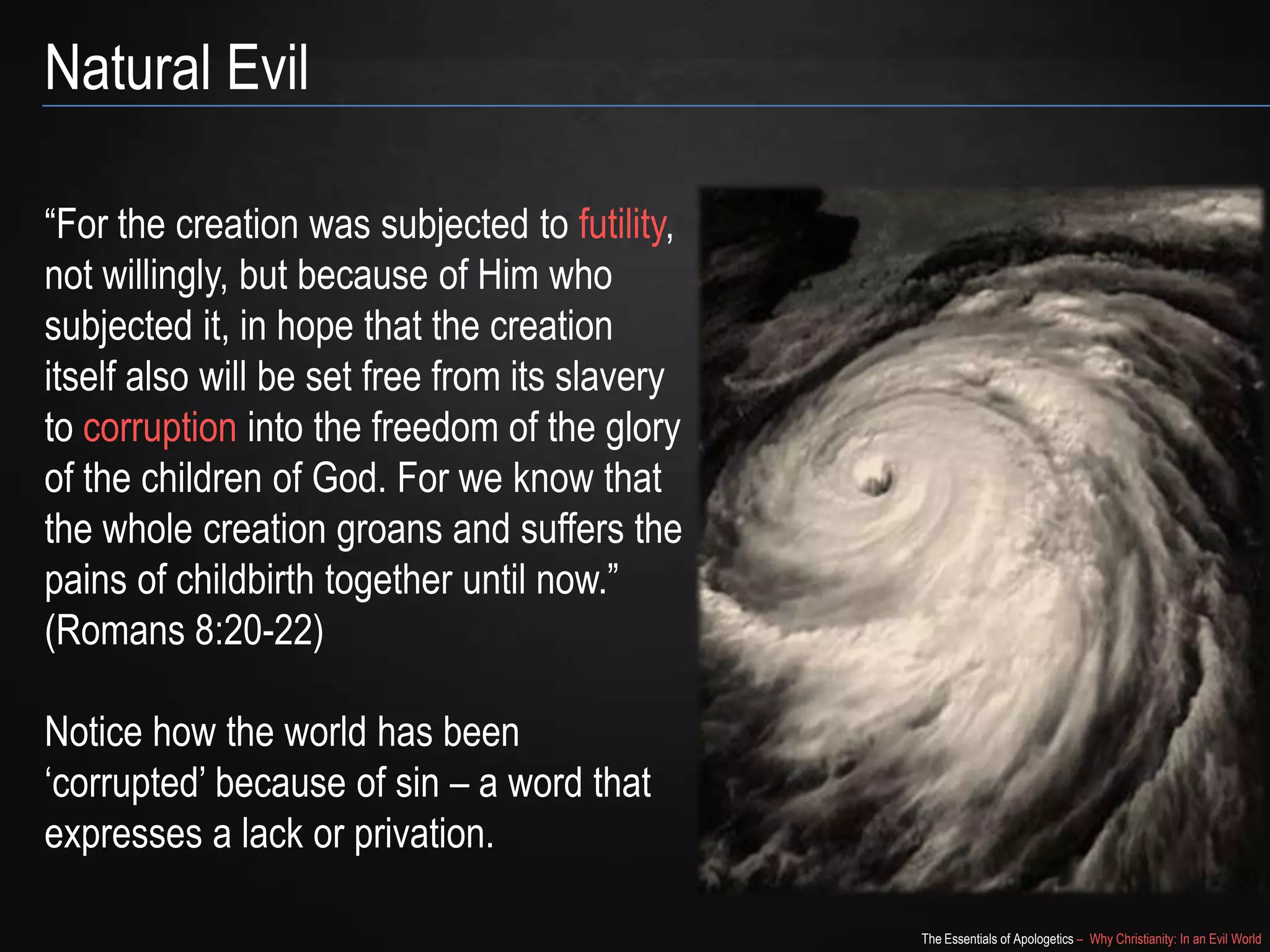 Natural Evil
“For the creation was subjected to futility,
not willingly, but because of Him who
subjected it, in hope that the creation
itself also will be set free from its slavery
to corruption into the freedom of the glory
of the children of God. For we know that
the whole creation groans and suffers the
pains of childbirth together until now.”
(Romans 8:20-22)
Notice how the world has been
„corrupted‟ because of sin – a word that
expresses a lack or privation.
The Essentials of Apologetics – Why Christianity: In an Evil World

 