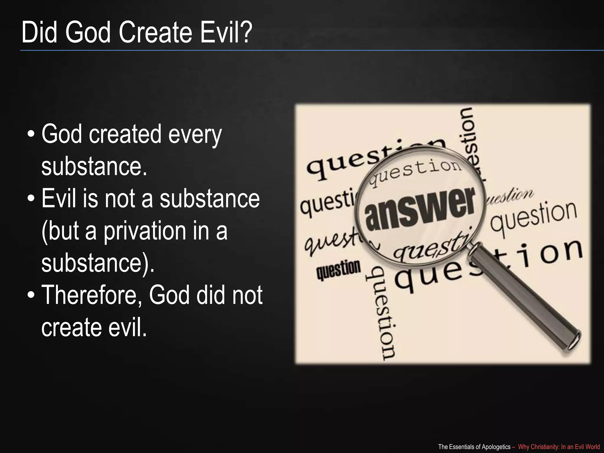 Did God Create Evil?
• God created every
substance.
• Evil is not a substance
(but a privation in a
substance).
• Therefore, God did not
create evil.

The Essentials of Apologetics – Why Christianity: In an Evil World

 
