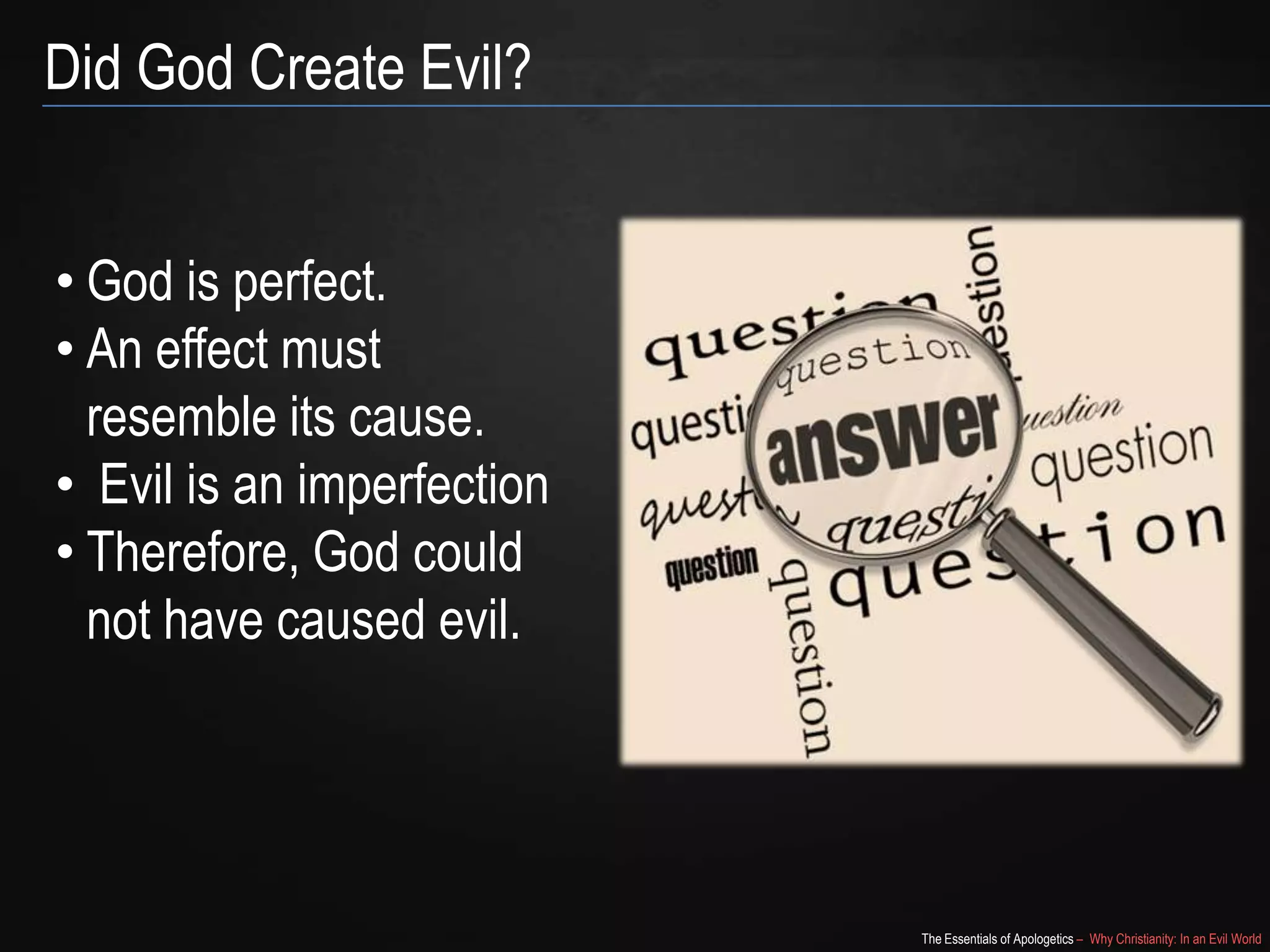 Did God Create Evil?
• God is perfect.
• An effect must
resemble its cause.
• Evil is an imperfection
• Therefore, God could
not have caused evil.

The Essentials of Apologetics – Why Christianity: In an Evil World

 