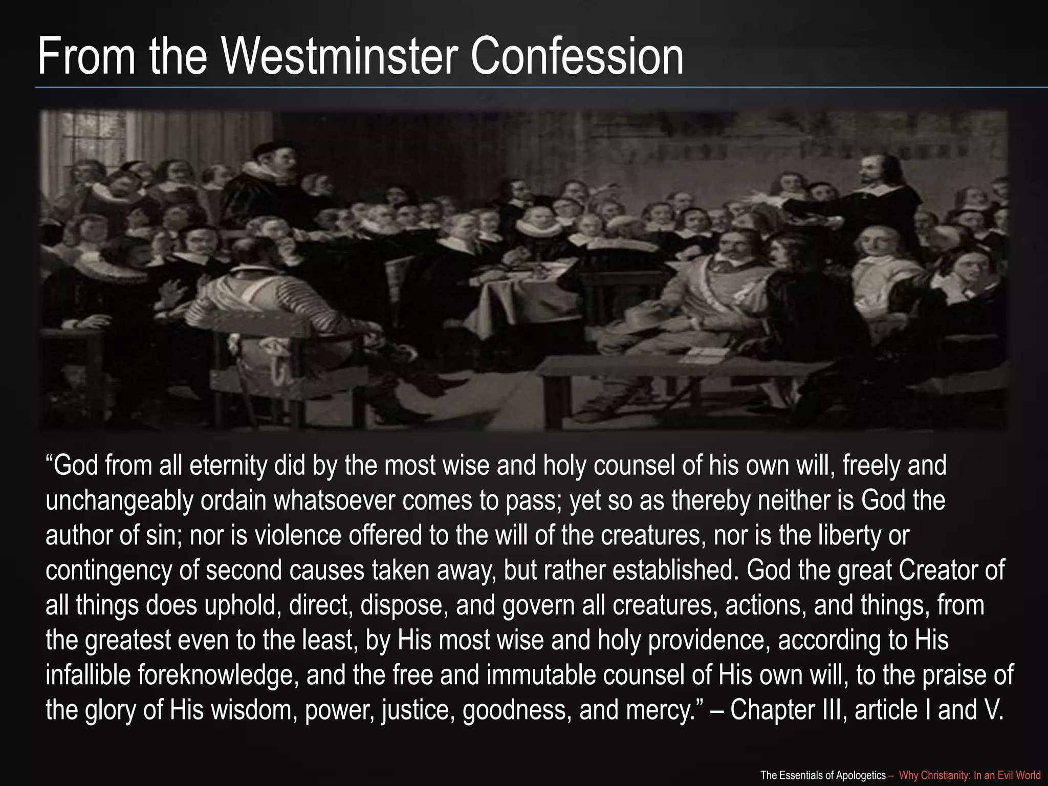 From the Westminster Confession

“God from all eternity did by the most wise and holy counsel of his own will, freely and
unchangeably ordain whatsoever comes to pass; yet so as thereby neither is God the
author of sin; nor is violence offered to the will of the creatures, nor is the liberty or
contingency of second causes taken away, but rather established. God the great Creator of
all things does uphold, direct, dispose, and govern all creatures, actions, and things, from
the greatest even to the least, by His most wise and holy providence, according to His
infallible foreknowledge, and the free and immutable counsel of His own will, to the praise of
the glory of His wisdom, power, justice, goodness, and mercy.” – Chapter III, article I and V.
The Essentials of Apologetics – Why Christianity: In an Evil World

 