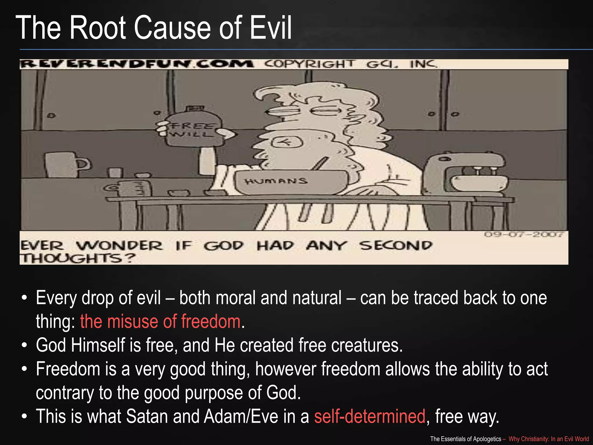 The Root Cause of Evil

• Every drop of evil – both moral and natural – can be traced back to one
thing: the misuse of freedom.
• God Himself is free, and He created free creatures.
• Freedom is a very good thing, however freedom allows the ability to act
contrary to the good purpose of God.
• This is what Satan and Adam/Eve did in a self-determined, free way.
The Essentials of Apologetics – Why Christianity: In an Evil World

 