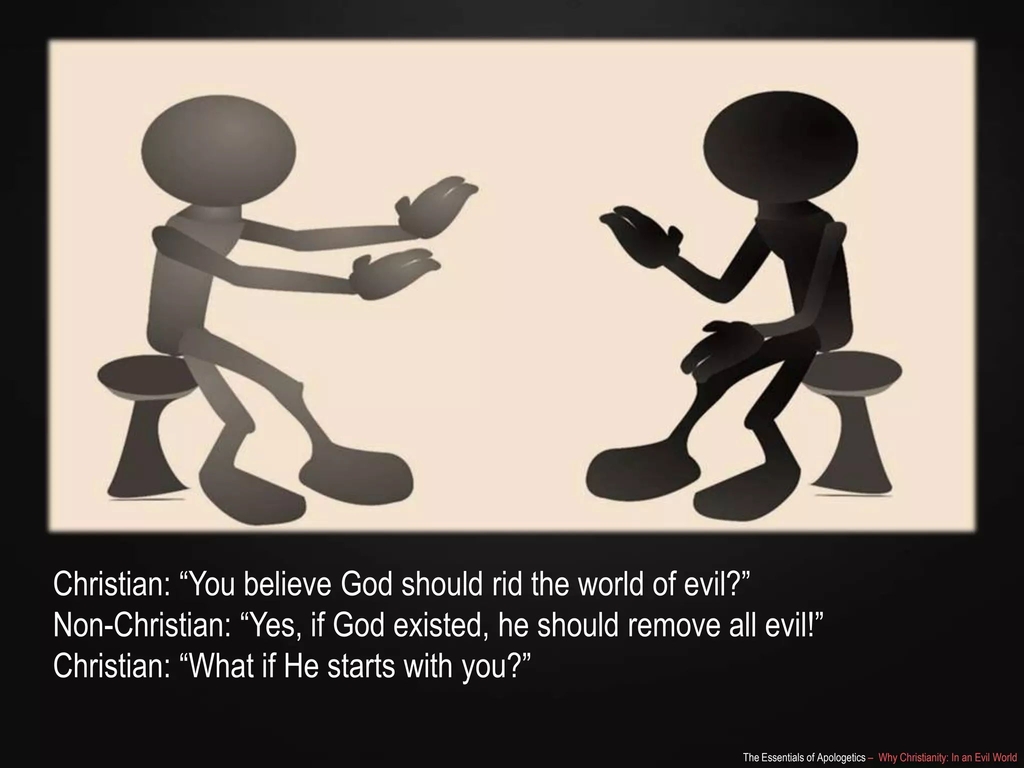 Christian: “You believe God should rid the world of evil?”
Non-Christian: “Yes, if God existed, he should remove all evil!”
Christian: “What if He starts with you?”
The Essentials of Apologetics – Why Christianity: In an Evil World

 