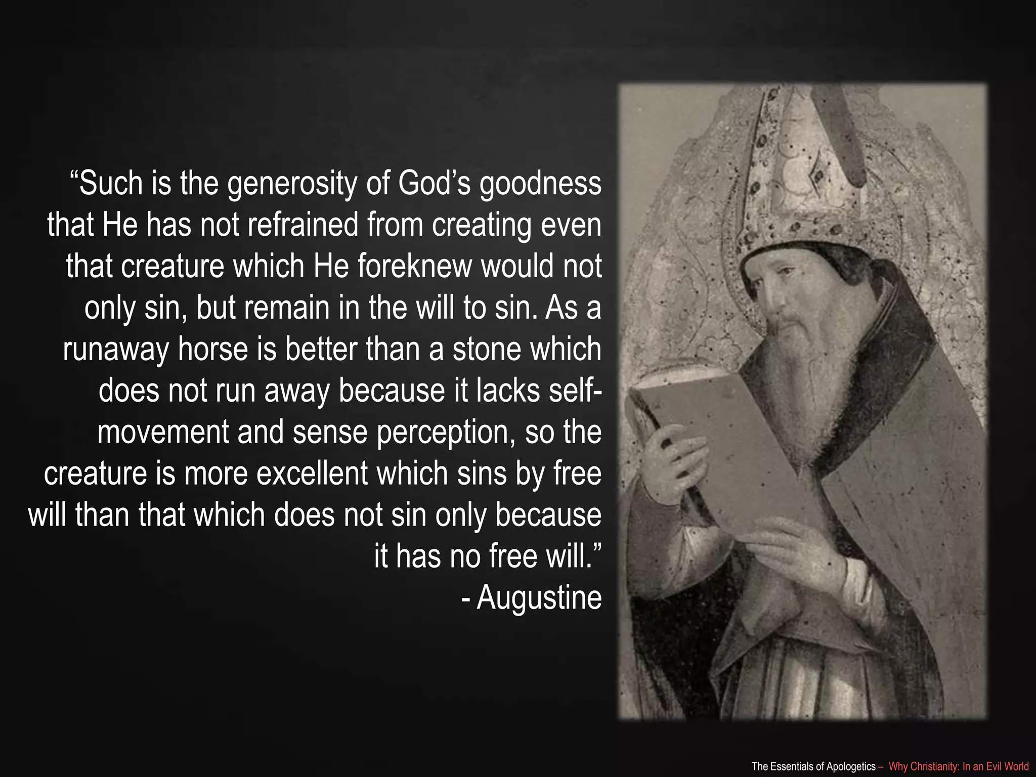 “Such is the generosity of God‟s goodness
that He has not refrained from creating even
that creature which He foreknew would not
only sin, but remain in the will to sin. As a
runaway horse is better than a stone which
does not run away because it lacks selfmovement and sense perception, so the
creature is more excellent which sins by free
will than that which does not sin only because
it has no free will.”
- Augustine

The Essentials of Apologetics – Why Christianity: In an Evil World

 