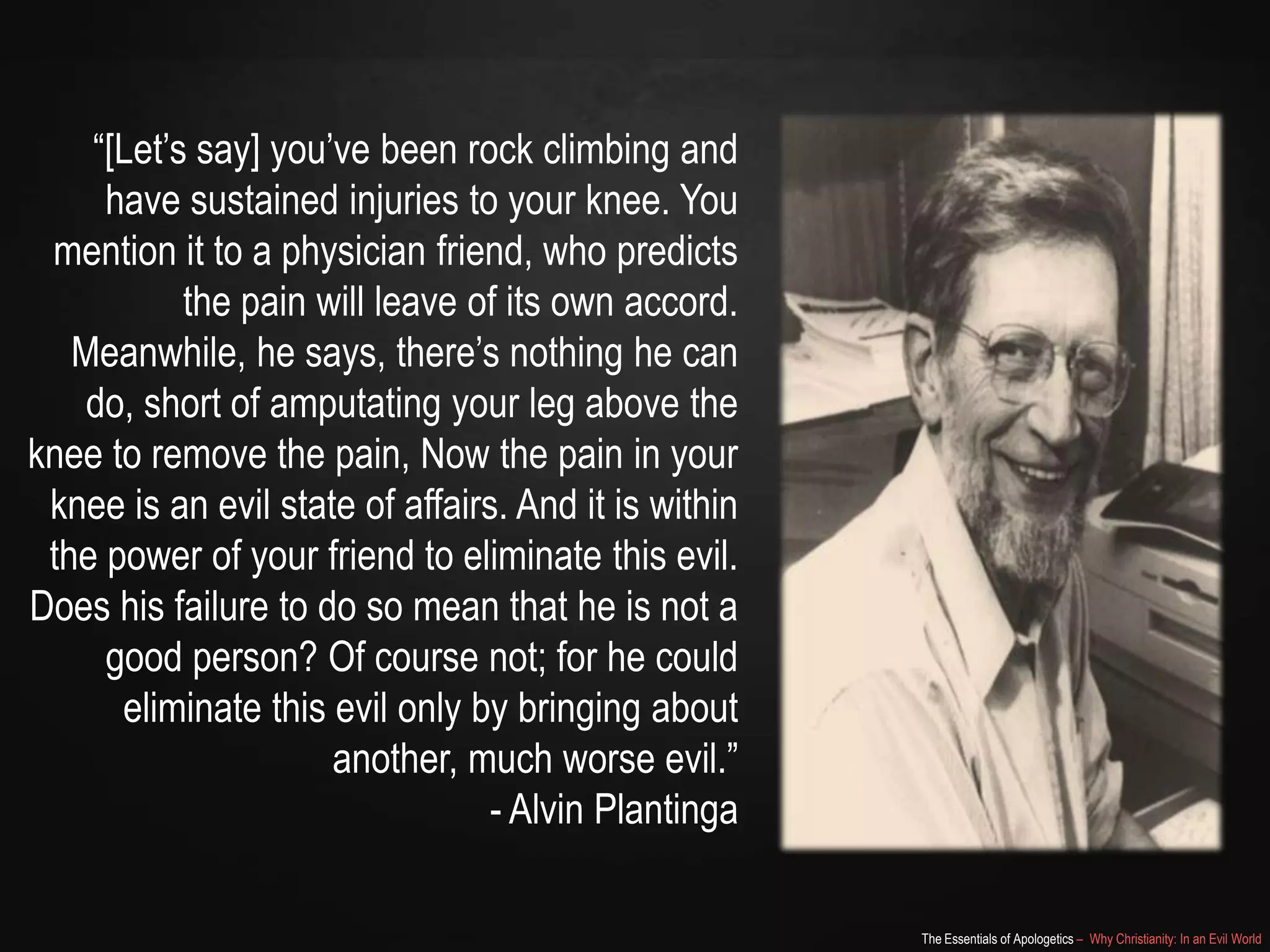 “[Let‟s say] you‟ve been rock climbing and
have sustained injuries to your knee. You
mention it to a physician friend, who predicts
the pain will leave of its own accord.
Meanwhile, he says, there‟s nothing he can
do, short of amputating your leg above the
knee to remove the pain, Now the pain in your
knee is an evil state of affairs. And it is within
the power of your friend to eliminate this evil.
Does his failure to do so mean that he is not a
good person? Of course not; for he could
eliminate this evil only by bringing about
another, much worse evil.”
- Alvin Plantinga
The Essentials of Apologetics – Why Christianity: In an Evil World

 