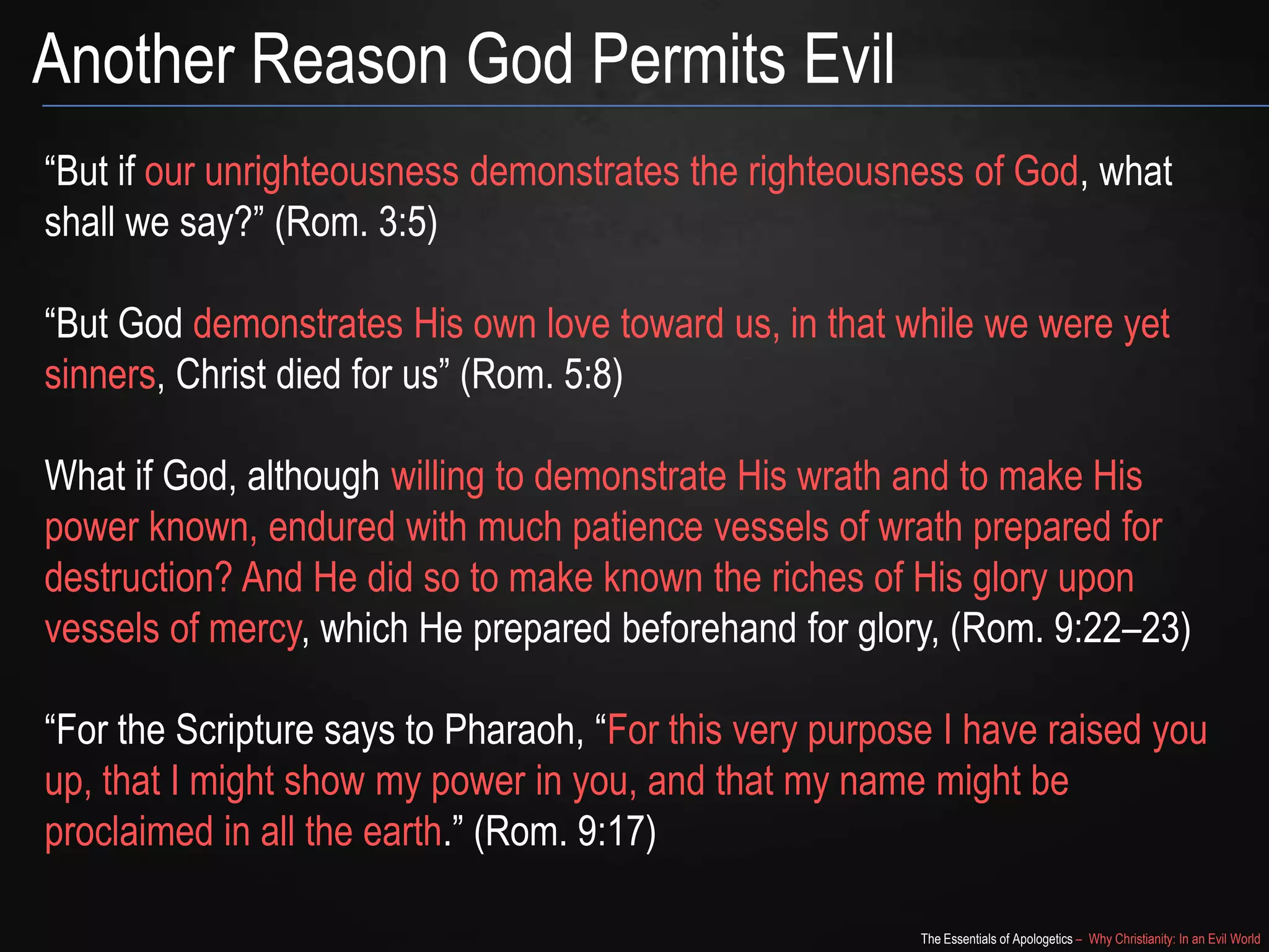 Another Reason God Permits Evil
“But if our unrighteousness demonstrates the righteousness of God, what
shall we say?” (Rom. 3:5)

“But God demonstrates His own love toward us, in that while we were yet
sinners, Christ died for us” (Rom. 5:8)
What if God, although willing to demonstrate His wrath and to make His
power known, endured with much patience vessels of wrath prepared for
destruction? And He did so to make known the riches of His glory upon
vessels of mercy, which He prepared beforehand for glory, (Rom. 9:22–23)
“For the Scripture says to Pharaoh, “For this very purpose I have raised you
up, that I might show my power in you, and that my name might be
proclaimed in all the earth.” (Rom. 9:17)
The Essentials of Apologetics – Why Christianity: In an Evil World

 