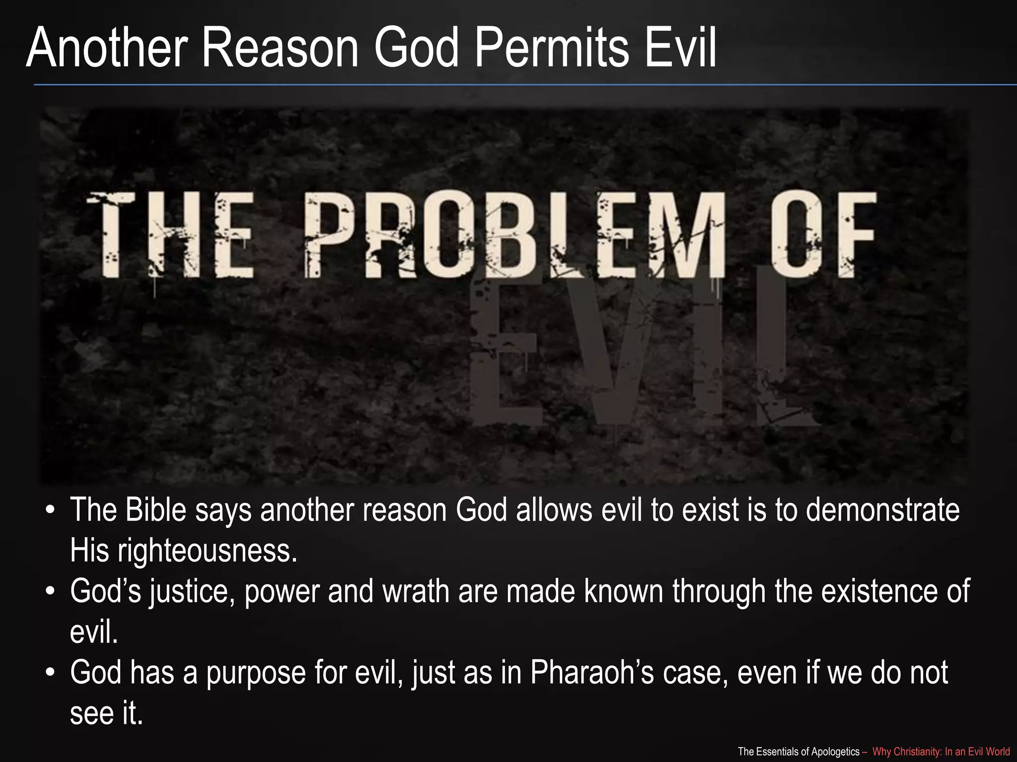 Another Reason God Permits Evil

• The Bible says another reason God allows evil to exist is to demonstrate
His righteousness.
• God‟s justice, power and wrath are made known through the existence of
evil.
• God has a purpose for evil, just as in Pharaoh‟s case, even if we do not
see it.
The Essentials of Apologetics – Why Christianity: In an Evil World

 