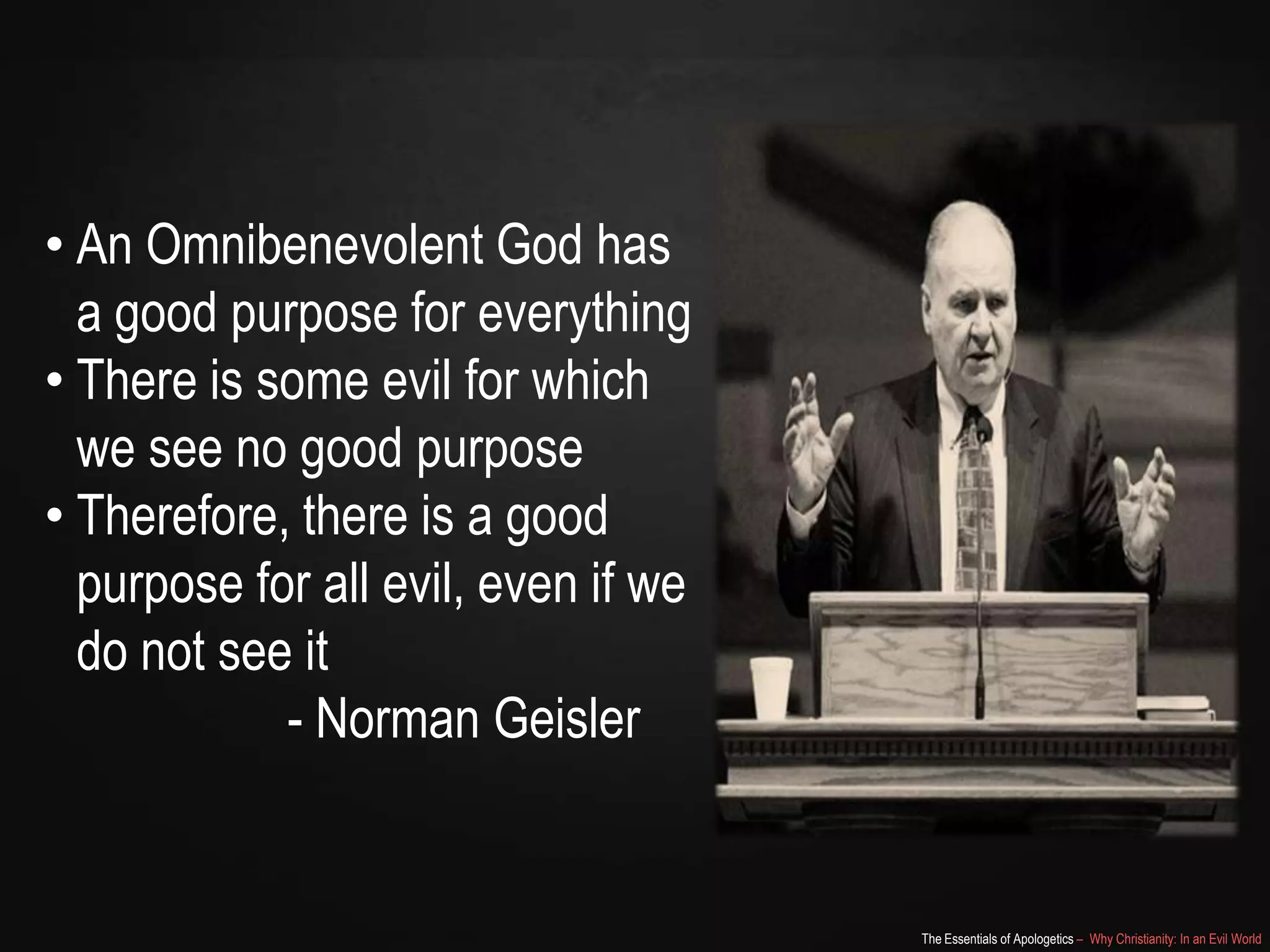 • An Omnibenevolent God has
a good purpose for everything
• There is some evil for which
we see no good purpose
• Therefore, there is a good
purpose for all evil, even if we
do not see it
- Norman Geisler

The Essentials of Apologetics – Why Christianity: In an Evil World

 