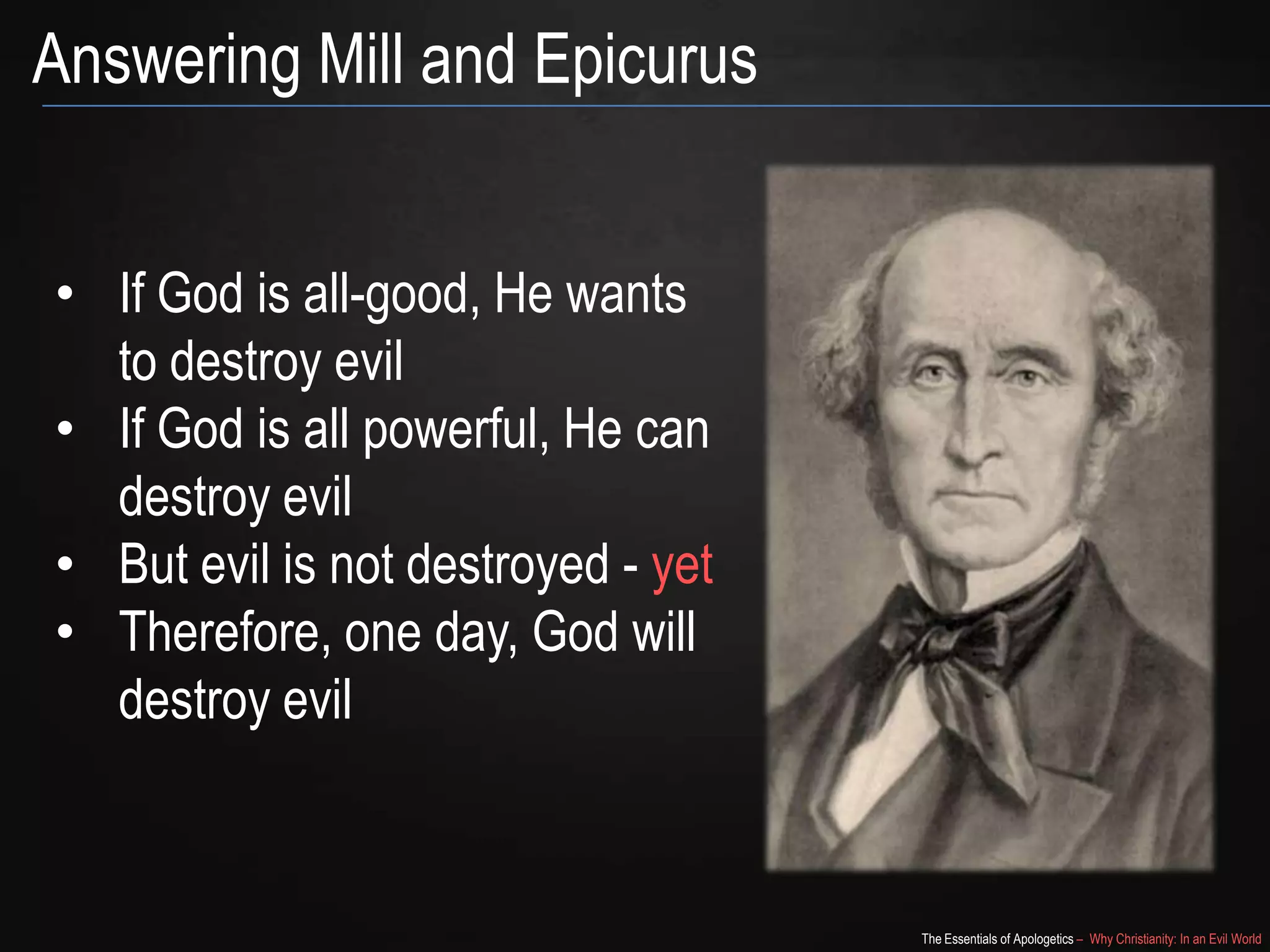 Answering Mill and Epicurus
• If God is all-good, He wants
to destroy evil
• If God is all powerful, He can
destroy evil
• But evil is not destroyed - yet
• Therefore, one day, God will
destroy evil

The Essentials of Apologetics – Why Christianity: In an Evil World

 