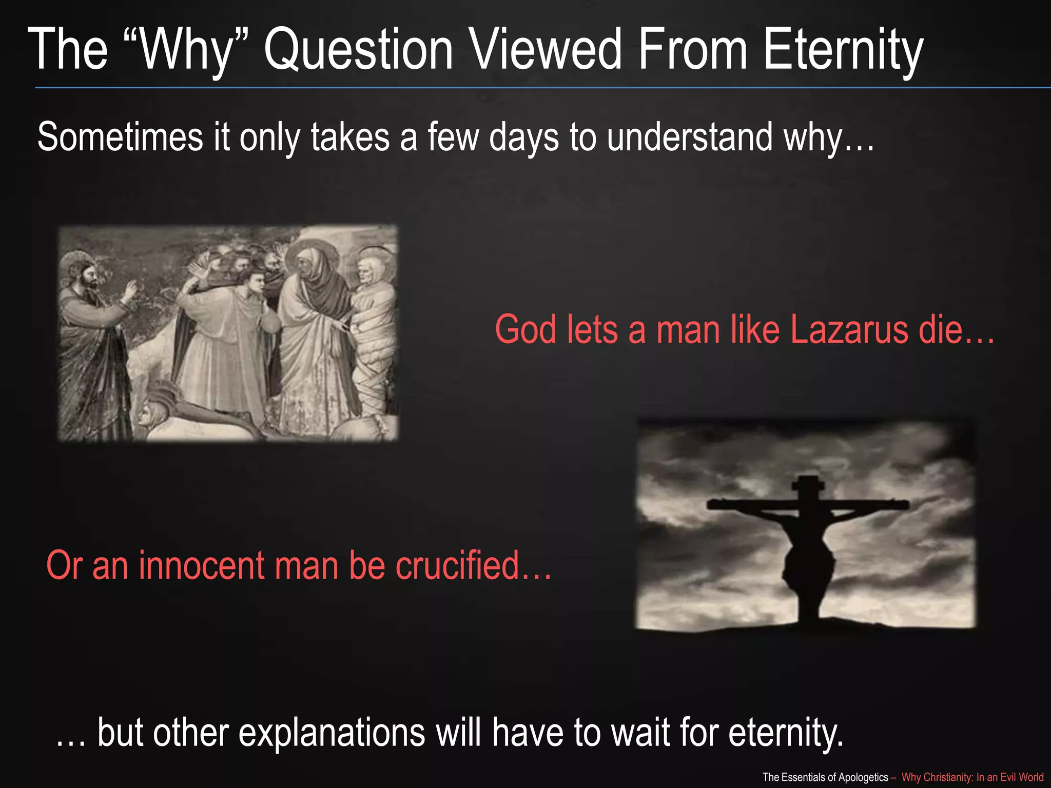 The “Why” Question Viewed From Eternity
Sometimes it only takes a few days to understand why…

God lets a man like Lazarus die…

Or an innocent man be crucified…

… but other explanations will have to wait for eternity.
The Essentials of Apologetics – Why Christianity: In an Evil World

 
