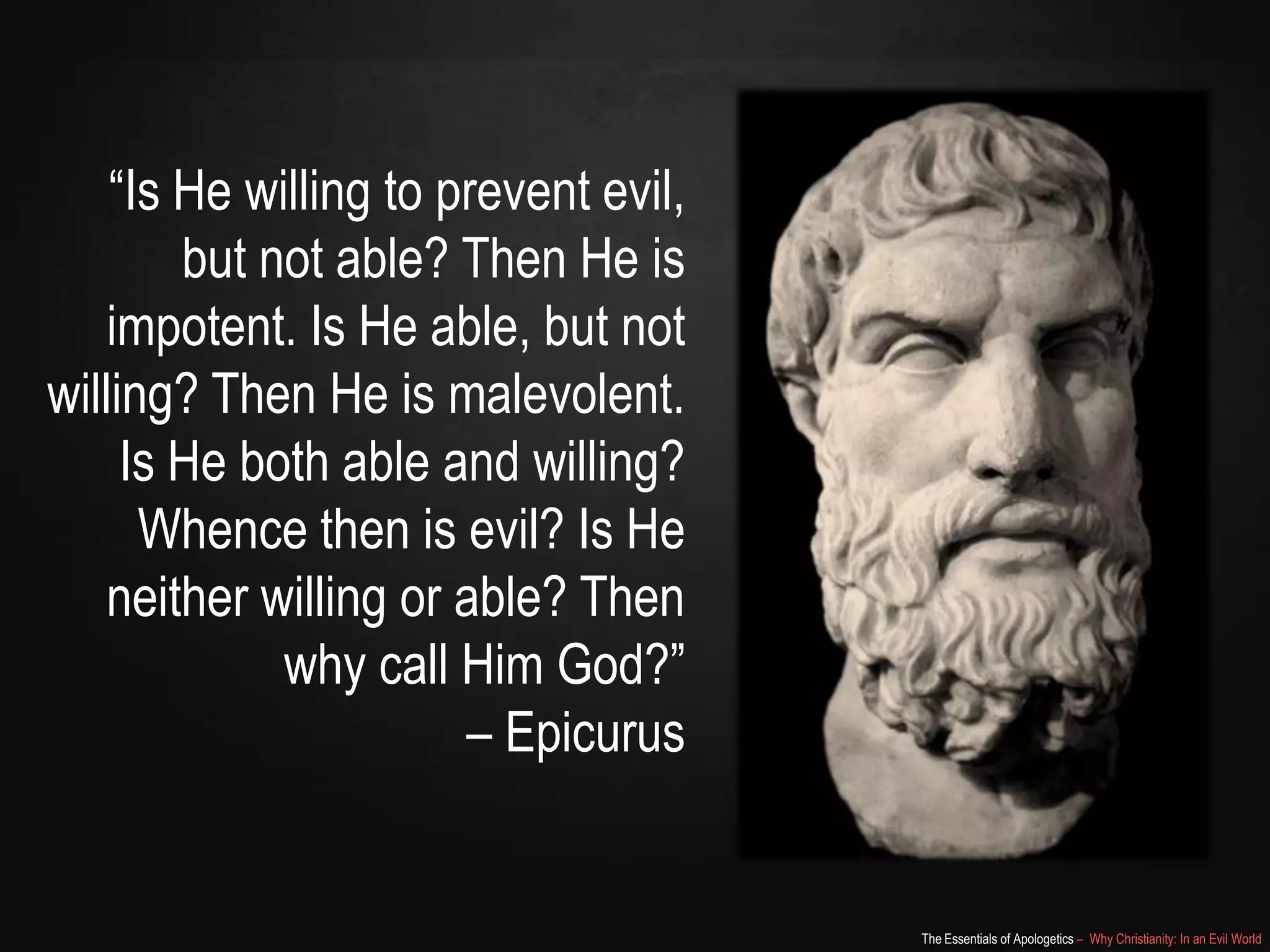 “Is He willing to prevent evil,
but not able? Then He is
impotent. Is He able, but not
willing? Then He is malevolent.
Is He both able and willing?
Whence then is evil? Is He
neither willing or able? Then
why call Him God?”
– Epicurus

The Essentials of Apologetics – Why Christianity: In an Evil World

 