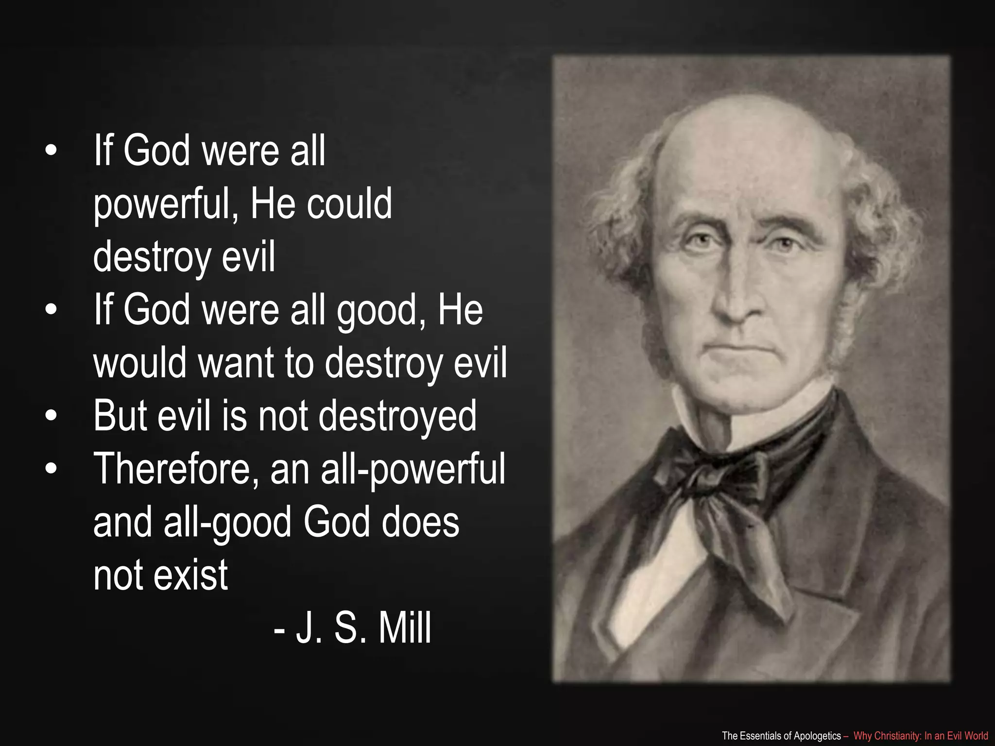 • If God were all powerful,
He could destroy evil
• If God were all good, He
would want to destroy evil
• But evil is not destroyed
• Therefore, an all-powerful
and all-good God does
not exist
- J. S. Mill
The Essentials of Apologetics – Why Christianity: In an Evil World

 