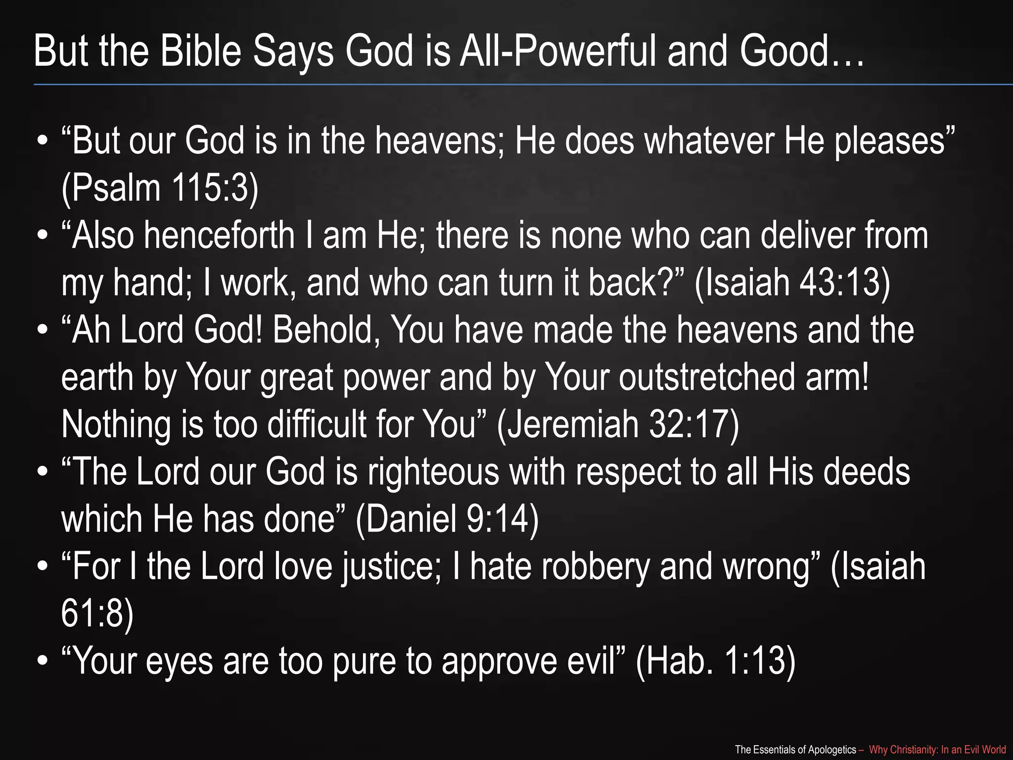 But the Bible Says God is All-Powerful and Good…
• “But our God is in the heavens; He does whatever He pleases”
(Psalm 115:3)
• “Also henceforth I am He; there is none who can deliver from
my hand; I work, and who can turn it back?” (Isaiah 43:13)
• “Ah Lord God! Behold, You have made the heavens and the
earth by Your great power and by Your outstretched arm!
Nothing is too difficult for You” (Jeremiah 32:17)
• “The Lord our God is righteous with respect to all His deeds
which He has done” (Daniel 9:14)
• “For I the Lord love justice; I hate robbery and wrong” (Isaiah
61:8)
• “Your eyes are too pure to approve evil” (Hab. 1:13)
The Essentials of Apologetics – Why Christianity: In an Evil World

 