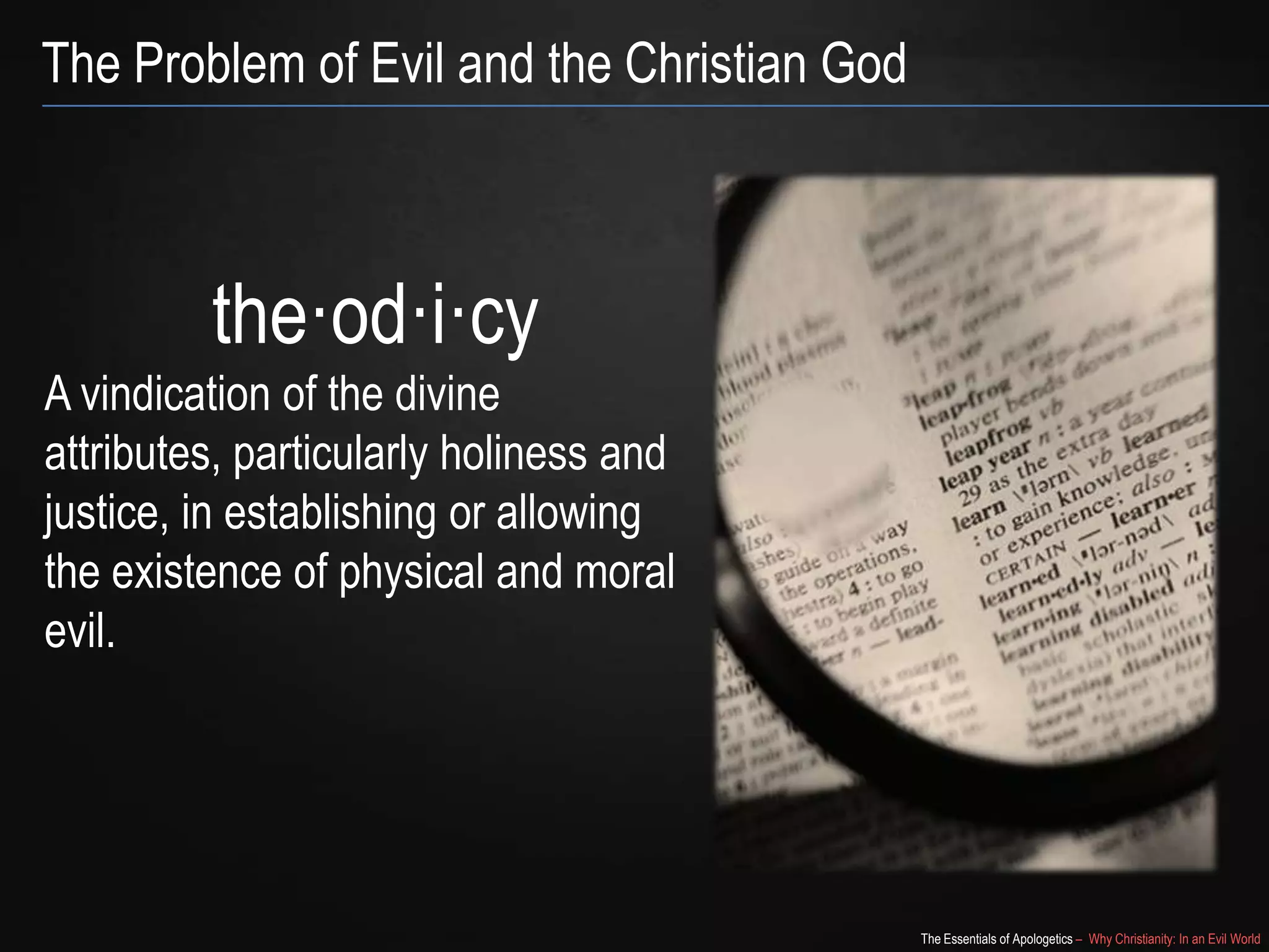 The Problem of Evil and the Christian God

the·od·i·cy
A vindication of the divine attributes,
particularly holiness and justice, in
establishing or allowing the
existence of physical and moral evil.

The Essentials of Apologetics – Why Christianity: In an Evil World

 